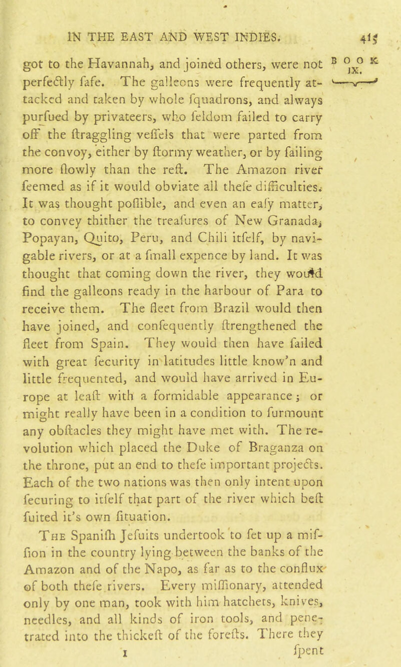 got to the Havannah, and joined others, were not perfeftly fafe. The galleons were frequently at- tacked and taken by v/hole fquadrons, and always purfuod by privateers, who feldom failed to carry off the draggling veffels that were parted from the convoy, either by ftormy weather, or by failing more flowly than the reft. The Amazon river feemed as if it would obviate ail thefe difficulties.- It was thought poflible, and even an eafy matter^ to convey thither the treafures of New Granada^ Popayan, Quito, Peru, and Chili itfclf, by navi- gable rivers, or at a fmall expence by land. It was thought that coming down the river, they wou^d find the galleons ready in the harbour of Para to receive them. The fleet from Brazil would then have joined, and confequently ftrengthened the fleet from Spain. They would then have failed with great fecurity in latitudes little know’n and little frequented, and would have arrived in Eu- rope at lead: with a formidable appearance ; or mio'ht really have been in a condition to furmount O - any obftacles they might have met with. The re- volution which placed the Duke of Braganza on the throne, put an end to thefe important projets. Each of the two nations was then only intent upon fecuring to itfelf that part of the river which beft fuited it’s own fituation. The Spaniffi Jefuits undertook'to fet up a mif- fion in the country lying between the banks of the Amazon and of the Napo, as far as to the conflux^ of both thefe rivers. Every miffionary, attended only by one man, cook with him hatchets, knives, needles, and all kinds of iron tools, and pene- trated into the thickeft of tlie forefts. There they