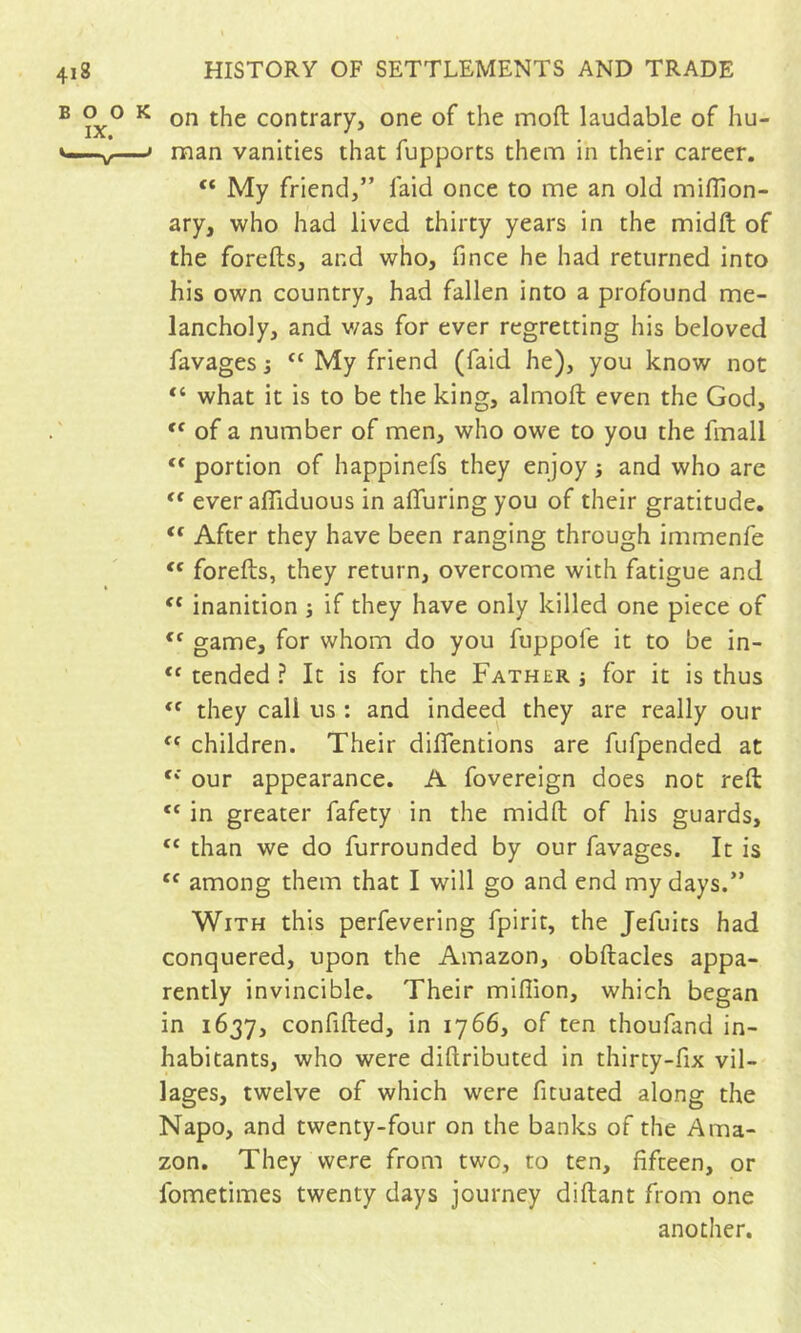 on the contrary, one of the moft laudable of hu- man vanities that fupports them in their career. “ My friend,” faid once to me an old miflion- ary, who had lived thirty years in the midft of the forefts, and who, fince he had returned into his own country, had fallen into a profound me- lancholy, and v/as for ever regretting his beloved ravages j My friend (faid he), you know not “ what it is to be the king, almoft even the God, '' of a number of men, who owe to you the fmall “ portion of happinefs they enjoy ; and who are '' ever afliduous in alTuring you of their gratitude, “ After they have been ranging through immenfe forefts, they return, overcome with fatigue and inanition j if they have only killed one piece of game, for whom do you fuppofe it to be in- tended ? It is for the Father j for it is thus they call us : and indeed they are really our children. Their dilTentions are fufpended at ‘‘ our appearance. A fovereign does not reft “ in greater fafety in the midft of his guards, “ than we do furrounded by our favages. It is among them that I will go and end my days.” With this perfevering fpirit, the Jefuits had conquered, upon the Amazon, obftacles appa- rently invincible. Their million, which began in 1637, confifted, in 1766, of ten thoufand in- habitants, who were diftributed in thirty-fix vil- lages, twelve of which were fituated along the Napo, and twenty-four on the banks of the Ama- zon. They were from two, to ten, fifteen, or fometimes twenty days journey diftant from one another.