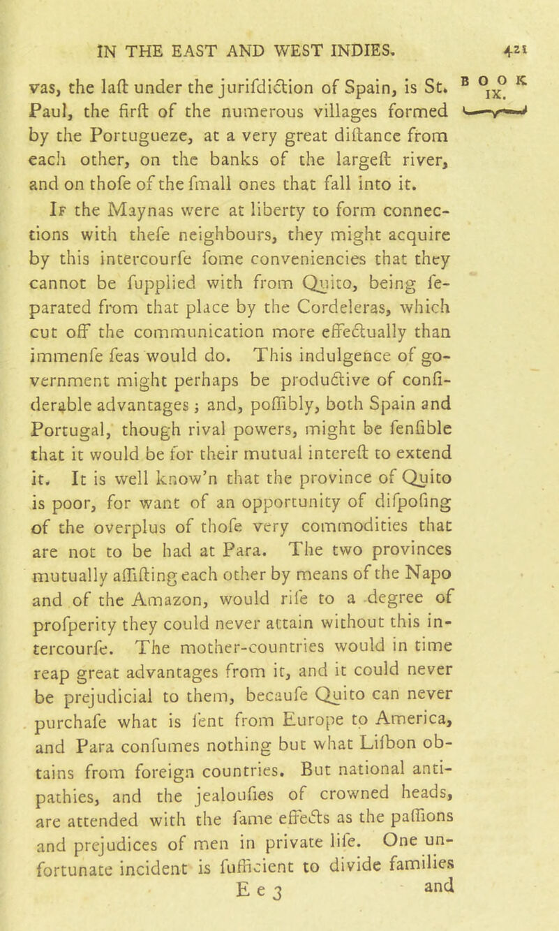 vas, the laft under the jurifdiclion of Spain, is St. Paul, the firft of the numerous villages formed by the Portugueze, at a very great diftance from each other, on the banks of the largeft river, and on thofe of the fmall ones that fall into it. If the Maynas were at liberty to form connec- tions with thefe neighbours, they might acquire by this intercourfe fome conveniencies that they cannot be fupplied with from Quito, being fe- parated from that place by the Cordeleras, which cut off the communication more efFeclually than immenfe Teas would do. This indulgence of go- vernment might perhaps be produélive of confi- derable advantages ; and, poffibly, both Spain and Portugal,* though rival powers, might be fenfible that it would be for their mutual intcreft to extend it. It is well know’n that the province of Quito is poor, for want of an opportunity of diTpofing of the overplus of thofe very commodities that are not to be had at Para. The two provinces mutually alTiftingeach other by means of the Napo and of the Amazon, would rife to a degree of profperity they could never attain without this in- tercourfe. The mother-countries would in time reap great advantages from it, and it could never be prejudicial to them, becaufe Quito can never . purchafe what is lent from Europe to America, and Para confumes nothing but what Lilbon ob- tains from foreign countries. But national anti- pathies, and the jealoufies of crowned heads, are attended with the fame efredls as the paffions and prejudices of men in private life. One un- fortunate incident is fufficient to divide families E e 3 and
