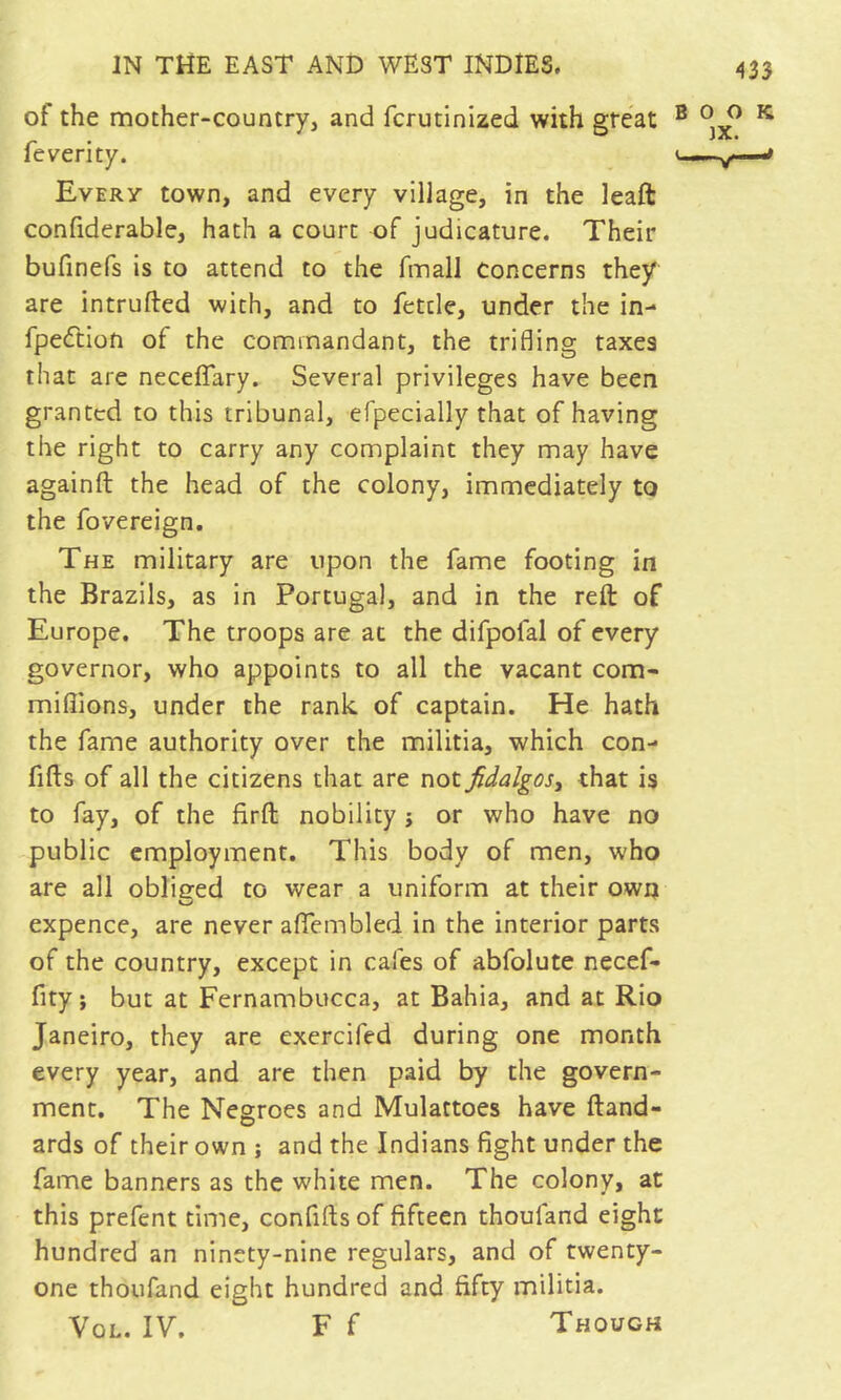 of the mother-country, and fcrutinized with great ® ^ fe verity. / Every town, and every village, in the leaft confiderable, hath a court of judicature. Their bufinefs is to attend to the fmall Concerns they are intruded with, and to fettle, under the in- fpedtion of the commandant, the trifling taxes that are neceffary. Several privileges have been granted to this tribunal, efpecially that of having the right to carry any complaint they may have againft the head of the colony, immediately to the fovereign. The military are upon the fame footing in the Brazils, as in Portugal, and in the reft of Europe. The troops are at the difpofal of every governor, who appoints to all the vacant com- mifljons, under the rank of captain. He hath the fame authority over the militia, which con- fifts of all the citizens that are not fidalgosy that is to fay, of the firft nobility j or who have no public employment. This body of men, who are all obliged to wear a uniform at their own expence, are never affembled in the interior parts of the country, except in cafes of abfolute necef- fity; but at Fernambucca, at Bahia, and at Rio Janeiro, they are exercifed during one month every year, and are then paid by the govern- ment. The Negroes and Mulattoes have ftand- ards of their own ; and the Indians fight under the fame banners as the white men. The colony, at this prefent time, confifts of fifteen thouland eight hundred an ninety-nine regulars, and of twenty- one thoufand eight hundred and fifty militia. VoL. IV. F f Though