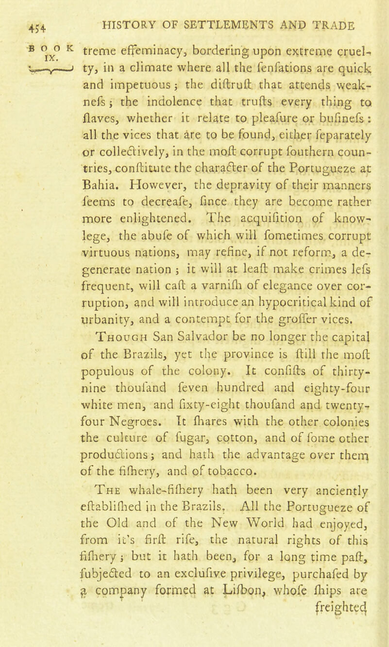 ® ‘^5/’ ^ treme effeminacy, bordering upon extreme cruel-. ^—I ty, in a climate where all the fenfations are quick and impetuous j the diftrull that attends weak- nefs i the indolence that trufts every thing to Haves, whether it relate to pleafure or bufmefs : all the vices that are to be found, either feparately or collectively, in the moft corrupt fouthern coun- tries, conftitute the character of the Portugueze at Bahia. Plowever, the depravity of their manners feems to decreafe, fince they are become rather more enlightened. The acquifition of know- lege, the abufe of which will fometimes corrupt virtuous nations, may refine, if not reform, a de- generate nation ; it will at leaft make crimes lefs frequent, will call a varnifli of elegance over cor- ruption, and will introduce an hypocritical kind of urbanity, and a contempt for the grofier vices. Though San Salvador be no longer the capital of the Brazils, yet the province is ftill the mofi: populous of the colony. It conflits of thirty- nine thoufand feven hundred and eighty-four white men, and fixty-eight thoufand and twenty- four Negroes. It fiiares with the other colonies the culture of fugar, cotton, and of fome other productions; and hath the advantage over them of the fifhery, and of tobacco. The whale-filhery hath been very anciently eftabliflied in the Brazils. All the Portugueze of the Old and of the New World had enjoyed, from it’s firfl: rife, the natural rights of this filhery ; but it hath been, for a Iqng time pad:, fubje6ted to an exclufive privilege, purchafed by ^ company formed at Lifbon, whofe lliips are freightec}