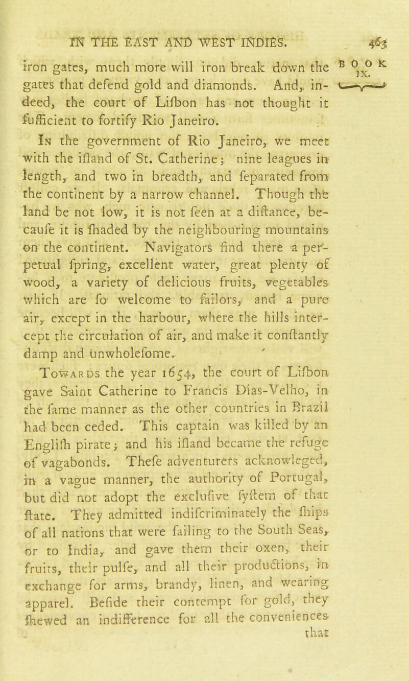 iron gates, much more will iron break down the gates that defend gold and diamonds. And,, in- deed, the court of Lifbon has not thought it Sufficient to fortify Rio Janeiro. In the government of Rio Janeiro, we meet with the ifland of St. Catherine; nine leagues in length, and two in breadth, and feparated from the continent by a narrow channel. Though thfe land be not low, it is not feen at a diftance, be- caufe it is lliaded by the neighbouring mountains on the continent. Navigators find there a per'- petual fpring, excellent water, great plenty of wood, a variety of delicious fruits, vegetables which are fo- welcome to Tailors, and a pure air, except in the harbour, where the hills inter- cept the circulation of air, and make it conflantly damp and iinwholefome. Towards the year 1654, the court of Lifbon gave Saint Catherine to Francis Dias-Velho, in the fame manner as the other countries in Brazil had been ceded. This captain was killed by an Engliffi pirate ; and his ifland became the refuge of vagabonds. Thefe adventurers acknowdeged, in a vague manner, the authority of Portugal, but did not adopt the exclufive fyflem of that flate. They admitted indiferiminately the flips of all nations that were fiiling to the South Seas, or to India, and gave them their oxen, their fruits, their pulfe, and all their productions, in exchange for arms, brandy, linen, and wearing apparel. Befide their contempt for gold, they {hewed an indifference for all the conveniences that