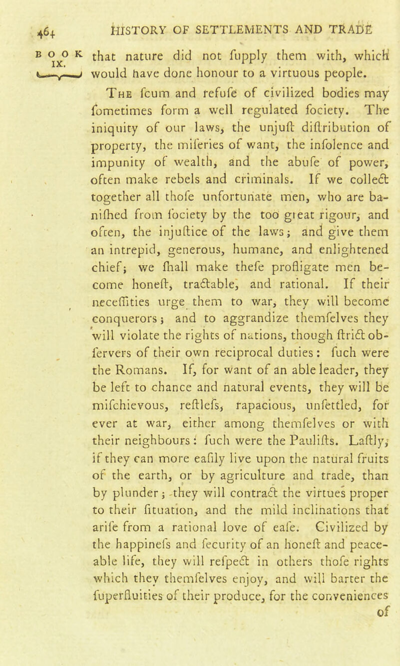 % that nature did not fupply them with, which would have done honour to a virtuous people. The fcum and refufe of civilized bodies may fometimes form a well regulated fociety. The iniquity of our laws, the unjuft diftribution of property, the miferies of want, the infolence and impunity of wealth, and the abufe of power, often make rebels and criminals. If we colleft together all thofe unfortunate men, who are ba- niftied from fociety by the too gieat rigour, and often, the injuftice of the laws; and give them an intrepid, generous, humane, and enlightened chief ; we fiiall make thefe profligate men be- come honeft, tradablei and rational. If their neceflTitics urge them to war, they will become conquerors ; and to aggrandize themfelves they will violate the rights of nations, though ftricftob- fervers of their own reciprocal duties: fuch were the Romans. If, for want of an able leader, they be left to chance and natural events, they will be mifchievous, reftlefs, rapacious, unfettled, for ever at war, either among themfelves or with their neighbours: fuch were the Paulifts. Laftly; if they can more eafily live upon the natural fruits of the earth, or by agriculture and trade, than by plunder; -they will contrafl the virtues proper to their fituafion, and the mild inclinations that arife from a rational love of eafe. Civilized by the happinefs and fecurity of an honeft and peace- able life, they will refpecl in others thofe rights which they themfelves enjoy, and will barter the fuperfluities of their produce, for the conveniences of