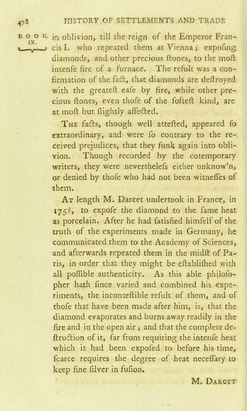 ki oblivion, till the reign of the Ennperor Fran- cis I. who repeated them at Vienna j expofing diamondf, and other precious ftones, to the moft intenfe fire of a furnace. The refulc was a con- firmation of the fadt, that diamonds are deftroyed with the greateft eafe by fire, while other pre- cious ftones, even thofe of the fofteft kind, are at moft but flightly affefled. The fadts, though well attefted, appeared fo extraordinary, and were fo contrary to the re- ceived prejudices, that they funk again into obli- vion. Though recorded by the cotemporary writers, they were neverthelefs either unknow’n, or denied by thofe who had not been witnefles of them. At length M. Darcet undertook in France, in 1758, to expofe the diamond to the fame heat as porcelain. After he had fatisfied himfelf of the truth of the experiments made in Germany, he communicated them to the Academy of Sciences, and afterwards repeated them in the midft of Pa- ris, in order that they might be eftablifhed with all poflible authenticity. As this able philofo- pher hath fincc varied and combined his.-expe- riments, the inconteftible refult of them, and of thofe that have been made after him, is, that the diamond evaporates and burns away readily in the fire and in the open air ; and that the complete de- ftru6tion of it, far from requiring the intenfe heat which it had been expofed to before his time, fcarce requires the degree of heat neceflary to keep fine filver in fufion. M. Darcet