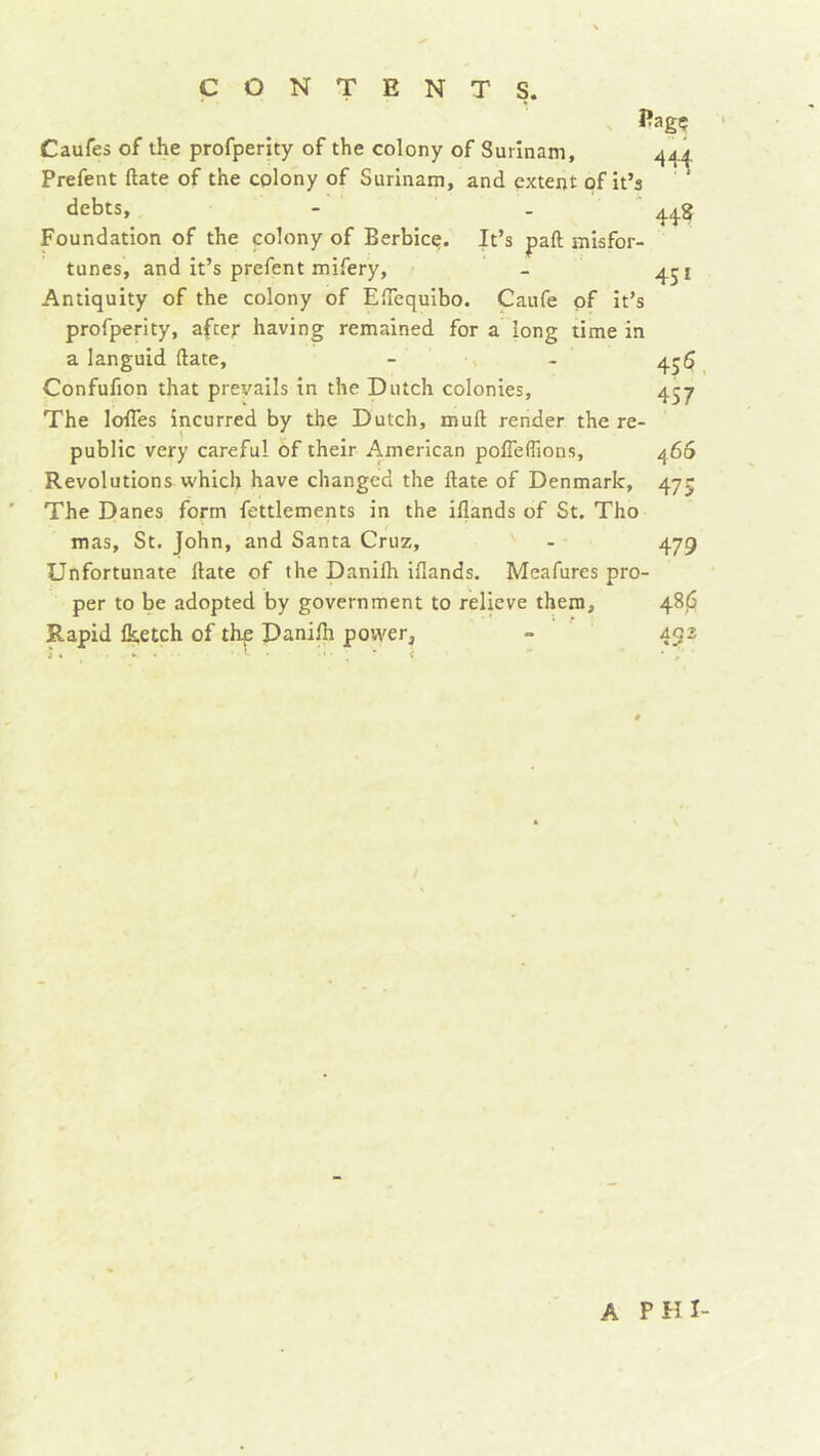 Pagç Caufes of the profperity of the colony of Surinam, Prefent ftate of the colony of Surinam, and extent of it’s debts, - . ' Foundation of the colony of Berbice. It’s paft misfor- tunes, and it’s prefent mifery. Antiquity of the colony of ElTequibo. Caufe of It’s profperity, after having remained for a long time in a languid ftate, Confufion that prevails in the Dutch colonies. The Ioffes incurred by the Dutch, muft render the re- public very careful of their American poffeftions. Revolutions which have changed the ftate of Denmark, The Danes form feulements in the iflands of St. Tho mas, St. John, and Santa Cruz, ' Unfortunate ftate of the Danifh iflands. Meafures pro- per to be adopted by government to relieve them. Rapid Iketch of thp Danift power, 44^ 448 4SI 45 5 457 466 475 479 48(3 A PHI-