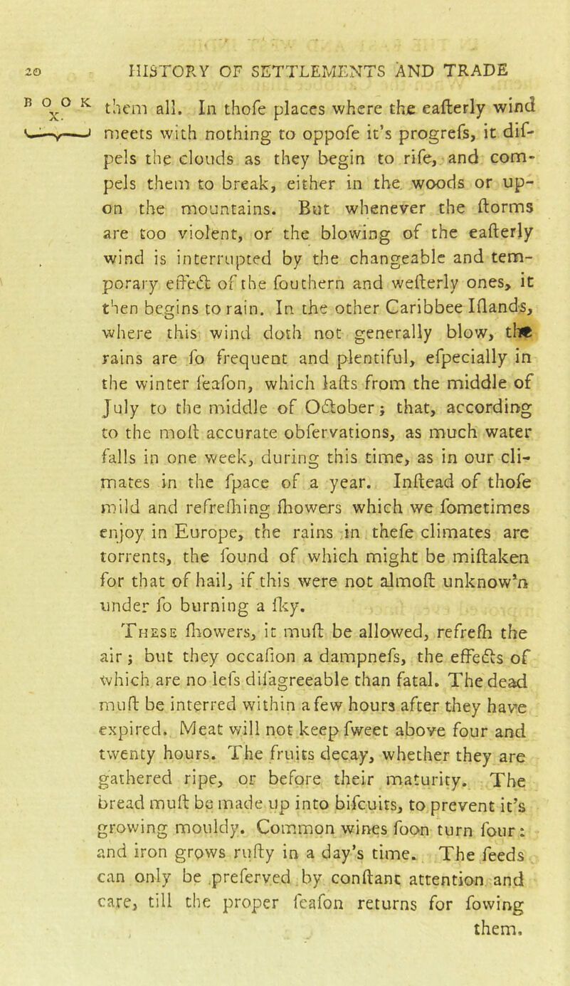 ^ ^ them all. In thofe places where the eafterly wind —J meets with nothing to oppofe it’s progrefs, it dif- pels the clouds as they begin to rife, and com- pels them to break, either in the woods or up- on the mountains. But whenever the ftorms are too violent, or the blowing of the eafterly wind is interrupted by the changeable and tem- porary eftedl of the fouthern and wefterly ones, it then begins to rain. In the other Caribbee Iftands, where this wind doth not generally blow, tilt rains are fo frequent and plentiful, efpecially in the winter feafon, which lafts from the middle of July to the middle of Odlober ; that, according to the moft accurate obfervations, as much water falls in one week, during this time, as in our cli- mates in the fpacc of a year. Inftead of thofe mild and refreQiing fhowers which we fometimes enjoy in Europe, the rains in thefe climates are torrents, the found of which might be miftaken for that of hail, if this were not almoft unknow*n under fo burning a Iky. These flrowers, it muft be allowed, refrefh the air j but they occafion a dampnefs, the effedls of which are no lefs difagreeable than fatal. The dead muft be interred within a few hours after they have expired. Meat will not keep fweet above four and twenty hours. The fruits decay, whether they are gathered ripe, or before their maturity. The bread muft be made up into bifcuits, to prevent it’s growing mouldy. Common wines foon turn four : and iron grows rufty in a day’s time. The feeds can only be .preferyed by conftanc attention and care, till the proper feafon returns for fowing them.