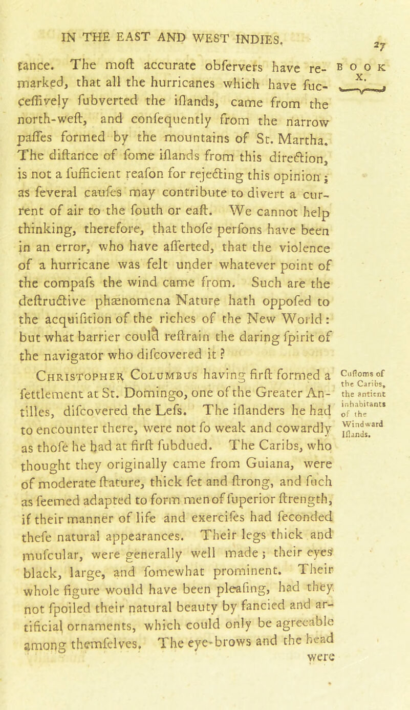 tance. The moft accurate obfervers have re- book marked, that all the hurricanes which have fuc- . ^ Ceffively fubverted the iflands, came from the north-weft, and confequently from the narrow paffes formed by the mountains of St. Martha. The diftance of fome iflands from this diretftion, is not a fufficient reafon for reje6ting this opinion j as feveral caufes may contribute to divert a cur- rent of air to the fouth or eaft. We cannot help thinking, therefore, that thofe perfons have been in an error, who have afferted, that the violence of a hurricane was felt under whatever point of the compafs the wind came from. Such are the deftrudlive phænomena Nature hath oppofed to the acquifition of the riches of the New World: but what barrier coulcl reftrain the daring fpirit of the navigator who difcovered it ? Christopher Columbus having firft formed a Cuiiomsof feulement at St. Domingo, one or the Greater An- the antitnt tilles, difcovered the Lefs. The iflanders he had to encounter there, were not fo weak and cowardly as thofe he bad at firft fubdued. The Caribs, whoi thought they originally came from Guiana, were of moderate ftature, thick fet and ftrong, and fuch as feemed adapted to form men of fuperior ftrength, if their manner of life and exercifes had feconded thefe natural appearances. Their legs thick and mnfcular, were generally well made j their eye^ black, large, and fomewhat prominent. Their whole figure would have been pleafing, had they, not fpoiled their natural beauty by fancied and ar- tificial ornaments, which could only be agreeable among themfelves. The eye-brows and the head were