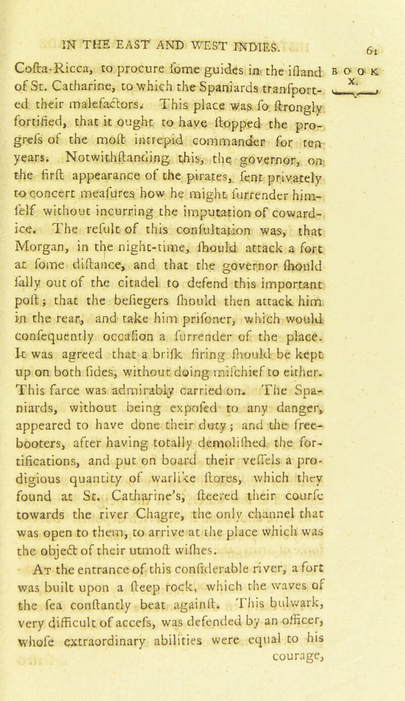 Cofta-Ricca, to procure ibme guides in> the ifland ^ of Sc. Catharine, to -which the Spaniards tranfport- v ed their malefactors. This place was fo ftrongly fortified, that it ought to have flopped the pro- grefs of the mofl intrepid commander for ten years. Notwit,hftancling. this, the governor, on the firft appearance of the pirates, fent privately to concert meafures how he might furrender him- felf without incurring the imputation of coward- ice. The refulc of this confultaiion was, that Morgan, in the night-time, Ihould attack a fort at fome dlflaiice, and that the governor fhould Tally out of the citadel to defend this important pofl i that the befiegers flioiild then attack him in the rear, and take him prifoner, which would confequently occafion a furrender of the place. It was agreed that a brilk firing fitould be kept up on both Tides, without doing mifchief to either. This farce was admirably carried on. The Spa- niards, without being expoTed to any danger, appeared to have done their duty; and the free- booters, after having totally demolifhed the for- tifications, and put on board their veflels a pro- digious quantity of warlike flores, which they found at Sc. Catharine’s, fleered their courfc towards the river Chagre, the only channel that was open to them, to arrive at the place which was the object of their utmoft wiflies. At the entrance of this confiderable river, a fort was built upon a fteep rock, which die waves of the Tea conflancly beat againft. Tins bulwark, very difficult of accefs, was defended by an officer, whoTe extraordinary abilities were equal to his courage, 6i O O' K,