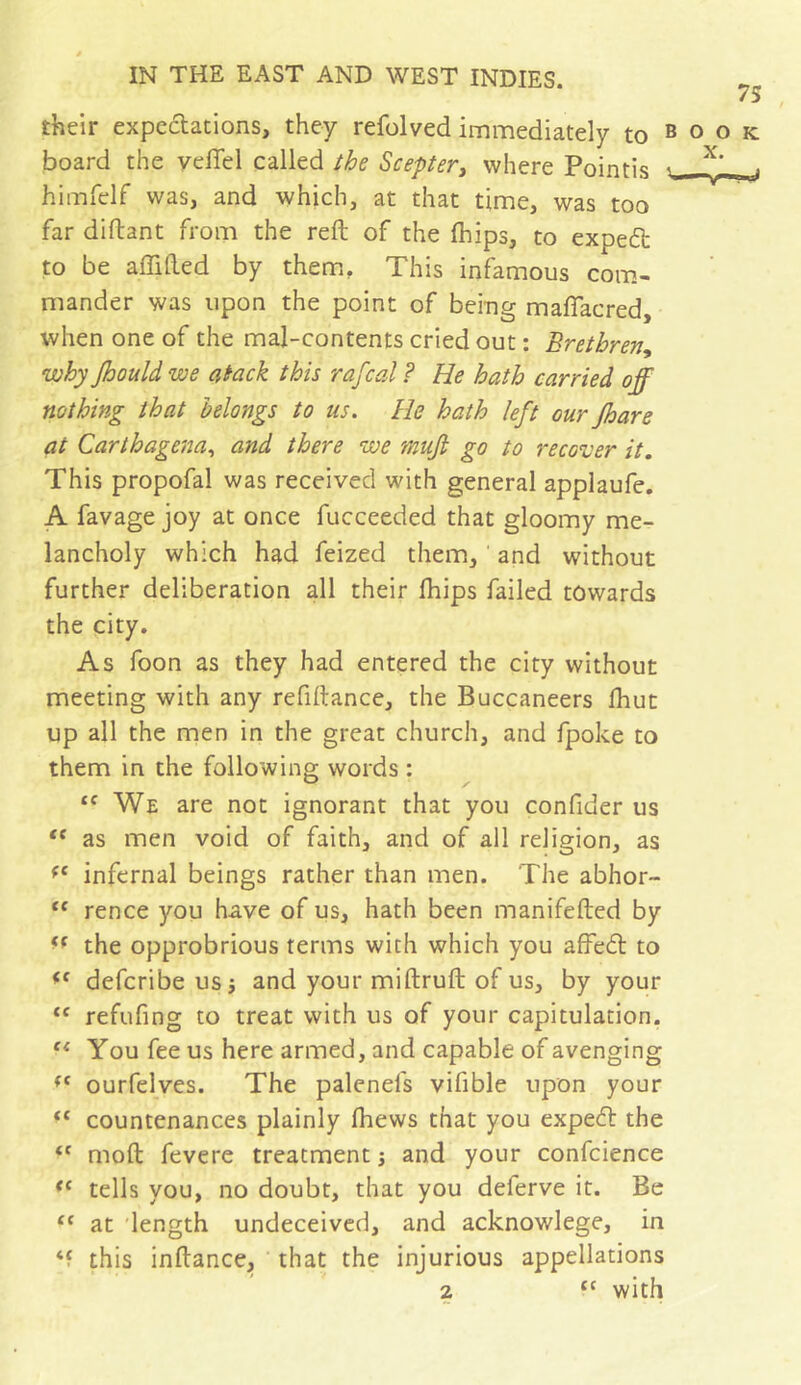 75 their expeclations, they refolved immediately to book board the yeflel called the Scepter, where Pointis ^ j himfelf was, and which, at that time, was too far diftant from the reft of the (hips, to expert to be affifted by them, This infamous com.- mander was upon the point of being maflacred, when one of the mal-contents cried out : Brethren, why Jhould we atack this rafcal ? He hath carried off nothing that belongs to ns. He hath left our jhare at Carthagena, and there we muji go to recover it. This propofal was received with general applaufe, A favage joy at once fucceeded that gloomy me- lancholy which had feized them, and without further deliberation all their Ihips failed towards the city. As foon as they had entered the city without meeting with any refiftance, the Buccaneers Ihut up all the men in the great church, and fpoke to them in the following words : We are not ignorant that you confider us as men void of faith, and of all religion, as infernal beings rather than men. The abhor- ‘‘ rence you have of us, hath been manifefted by the opprobrious terms with which you afFe6l to defcribe us j and your miftruft of us, by your “ refufing to treat with us of your capitulation. You fee us here armed, and capable of avenging ourfelves. The palenefs vifible upon your countenances plainly fhews that you expedl the moft fevere treatment ; and your confcience tells you, no doubt, that you deferve it. Be “ at length undeceived, and acknowlege, in ‘f this inftance, that the injurious appellations 2 with