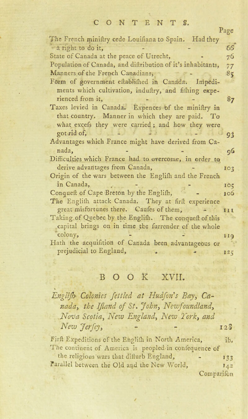 Page The French mlniftry cede Louifiana to Spain. Had they a right to do it, - - 6S State of Canada at the peace of Utrecht, - 76 Population of Canada, and diftribution of it’s inhabitants, 77 Manners of the French Canadiansi - 85 Form of government ellablilhed in Candda. Inipedi- ments which cultivation, indullry, and fifliing expe- rienced from it, 87 Taxes levied in Canada.' Expences bf the miniftry in that country. Manner in which they are paid. To what excefs they were carried ; and how they were got rid of, - - • - Advantages which France might have derived from Ca- nada, - - 96 Difficulties which France had to overcome, in order to. derive advantages from Canada, - 103 Origin of the wars between the Englifh and the French in Canada, - - 105 Congueft of Cape Breton by the Englilh, - 106 The Englilh attack Canada. They at fird experience great misfortunes there. Gaufes of them, - m Taking.of Quebec by the Englifli. The conqueft of this ^capital brings on in time the furrcnder of the whole “colony, - - 119 Hath the acquifition of Canada been, advantageous or prejudicial to England, . - 125 BOOK xvir. lLngllj}&gt; Colonies fettled at Hudfon's Bayy Ca- nadûy the Ifland of St, Johny Newfoundland y Nova Scotia y New Englandy New York y and New Jerfeyy - - 12 S Fjrft Expeditions of the Englilh in North America, ib. The continent of America is peopled in confequence of the religious wars that dillurb England, - 133 Parallel between the Old and the New World, 142 Comparifem /