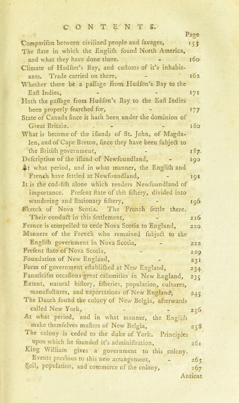 c O N T E NTS* Page Comparifon between civilized people and favages, 153 The ftate in which the Englifh found North America, and what they have done there. - 160 Climate of Hudfon’s Bay, and cuftoms of it’s inhabit- ants. Trade carried on there, - 162 Whether there bê a palTage From Hudfon’s Bay to the Eaft Indies, - - 171 Hath the pafTage from Hudfon’s Bay to the Eaft Indies been properly fearched for, - 177 State of Canada fince it hath been under the dominion of Great Britain. . - - 180 What is become of the iflands of St. John, of Magda- len, and of Cape Breton, lince they have been fubjecl to the Britilh government, - 187, Defcription of the ifland of Newfoundland, - 190 .^t what period, and in what manner, the Englifli and French have fettled at Newfoundland, - 191 It is the COd-filh alone which renders Newfoundland of importance. Prefent ftate of this fifhery, divided into wandering and ftatlonary fifhery, - 196 BTcetch of Nova Scotia. The French fettle there. Their conduft in this fettlement, - 216 France is compelled to cede Nova Scotia to England, 220 Manners of the French who remained fubjeél to the Englifh government in Nova Scotia, - 222 Prefent ftate of Nova Scotia, - 229 Foundation of New England, - 23! Form of government eftabliflied at New England, 234 Fanaticifm occafions great calamities in New England, 235 Extent, natural hiftory, filheries, population, cultures, manufaiftures, and exportations of New England, 245 The Dutch found the colony of New Belgia, afterwards called New York, - _ 256 At what period, and in what manner, the Englifli make themfelves mafters of New Belgia, 258 The colony is ceded to the duke of York. Principles upon which he founded it’s adminiftration, 261 King William gives a government to this colony. Events previous to this new arrangement, - 263 §oil, population, and commerce of the colony, 267 Antient