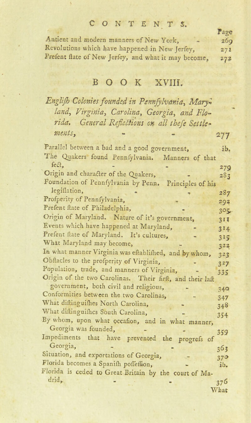 rage Antlent and modem manners of New York, - 269 Revolutions which have happened in New Jerfey, 271 Prefent date of New Jerfey, and what it may become, 27? BOOK XVIIL Rnglijh Colonies founded in Pmnfylvania^ Mary^ land^ Virginia^ Carolina^ Georgia^ and Flo^ rida. General RefleSiions oh all thefe Settle^ mentSy - - 277 Parallel between a bad and a good government, ib, fhe Quakers found Pennfylvania. Manners of that fei5t, _ _ 279 Origin and character of the Quakers, - 283 Foundation of Pennfylvania by Penn* Principles of his legiflation, - , 287 Profperity of Pennfylvania, > 292 Prefent Hate of Philadelphia, . ^05, Origin of Maryland. Nature of it’s government, 311 Events which have happened at Maryland, - 31^ Prefent date of Maryland. It’s cultures, - 315 What Maryland may become, _ 322 In what manner Virginia was eftablilhed, and by whom, 323 Obftacles to the profperity of Virginia, - 327 Population, trade, and manners of Virginia, - 33^ Origin of the two Carolinas. Their firft, and their laft government, both civil and religious, - 34Q Conformities between the two Carolinas> - 347 What diftinguilhes North Carolina, - 348 What dillinguiflics South Carolina, - 354 By whom, upon what Qccafion, and in what manner, Georgia was founded, - - Impediments that have prevented the progrefs of Georgia, - . ^63 Situation, and exportations of Georgia, - 370 Florida becomes a Spanilh poflelhon, 1- ib. Florida is ceded to Great Britain by the court of Ma- drid,. . , 276 What