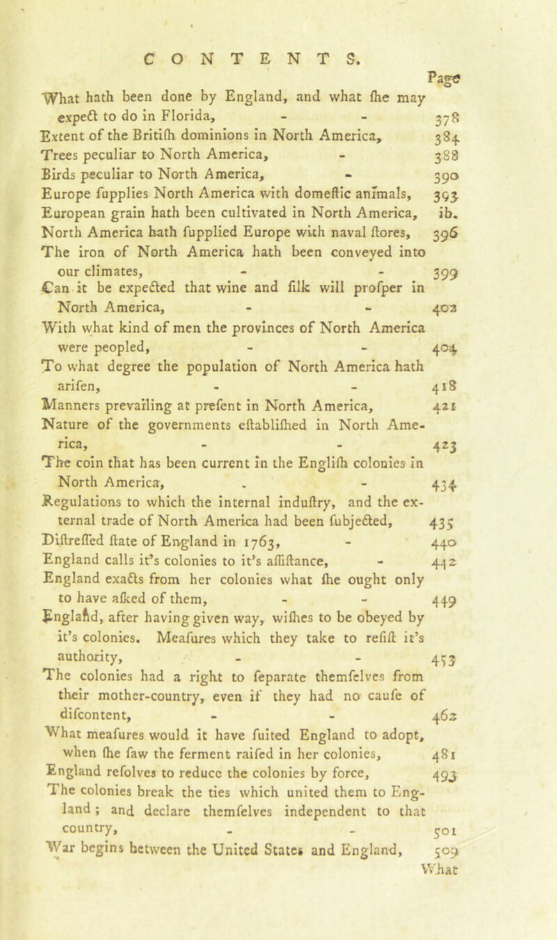 Page What hath been done by England, and what fhe may cxpedl to do in Florida, - - ^78 Extent of the Britifh dominions in North America, 384 Trees peculiar to North America, - 388 Birds peculiar to North America, - 390 Europe fupplies North America with domeftic animals, 393, European grain hath been cultivated in North America, ib. North America hath fupplied Europe with naval flores, 396 The iron of North America hath been conveyed into our climates, - - 399 Can it be expefled that wine and filk will profper in North America, - - 403 With what kind of men the provinces of North America were peopled, - - 404 To what degree the population of North America hath arifen, - - 418 Manners prevailing at prefent in North America, 421 Nature of the governments eftablifhed in North Ame- rica, - - 423 The coin that has been current in the Englilh colonies in North America, . - 434 Regulations to which the internal induftry, and the ex- ternal trade of North America had been fubjedled, 435 DlftrefTed flate of England in 1763, - 440 England calls it’s colonies to it’s affillance, - 4^2 England exafls from her colonies what Ihe ought only to have afked of them, - - 449 England, after having given way, wifhes to be obeyed by it’s colonies. Meafures which they take to relifl it’s authority, - - 4^3 The colonies had a right to feparate themfelves from their mother-country, even if they had no caufe of difcontent, - - 463 What meafures would it have fuited England to adopt, when (he faw the ferment raifed in her colonies, 481 England refolves to reduce the colonies by force, 493 The colonies break the ties which united them to Eng- land ; and declare themfelves independent to that country, _ _ 501 War begins between the United States and England, 509 VV'hat