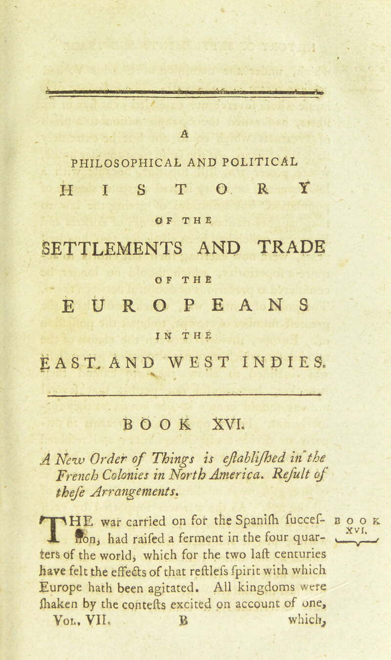 à A PHILOSOPHICAL AND POLITICAL history OF THE SETTLEMENTS AND TRADE OF T H È EUROPEANS IN THE E A S T. A N D WEST INDIES. BOOK XVI. À Neuf Order of Things is eJlaUiJhed in the French Colonies in North America, Refult of thefe Arrangements, The war carried on for the Spanifli fuccef- book A ^ XVI iron, had raifed a ferment in the four quar- ters of the world, which for the two laft centuries have felt the effefts of that reftlefs fpirit with which Europe hath been agitated. All kingdoms were fhaken by the contefts excited pn account of one, VoL. VII, B which^