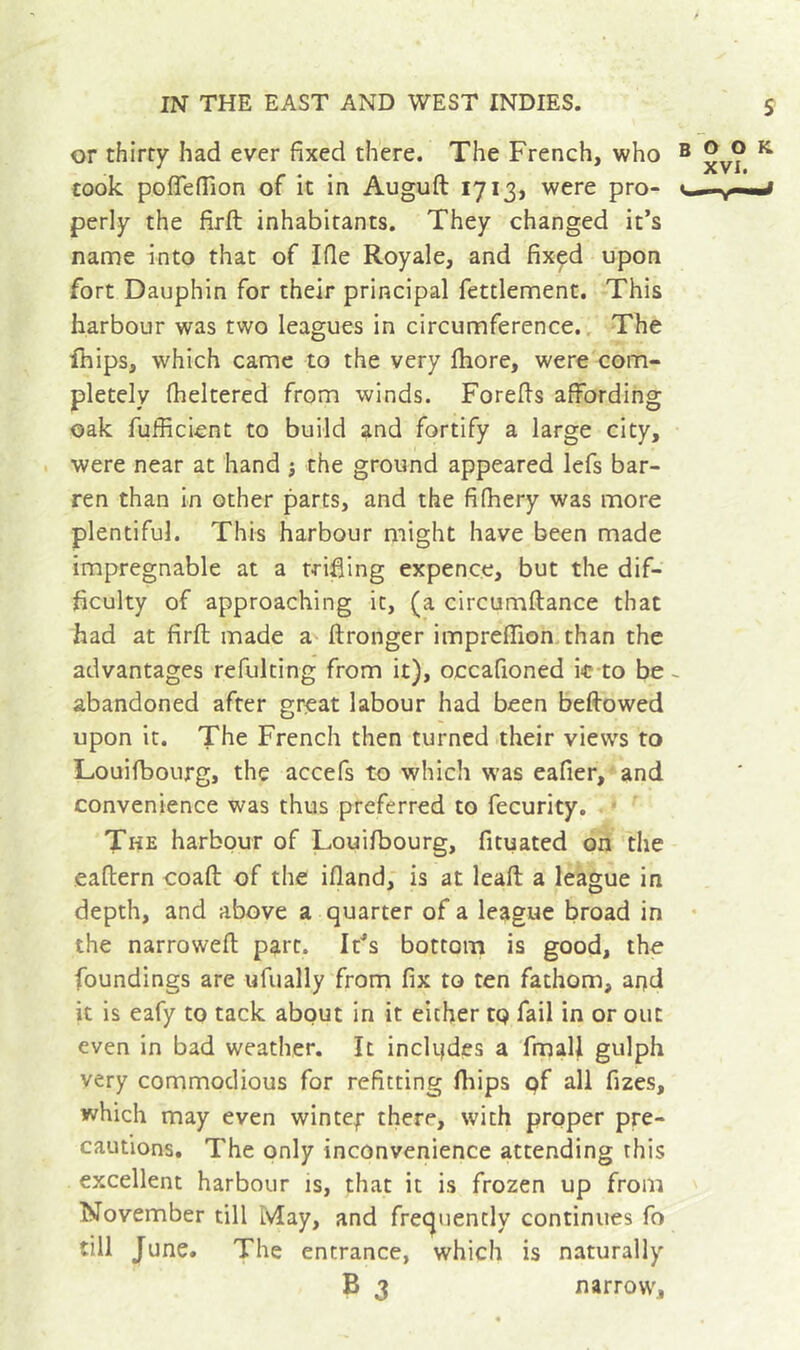 or thirty had ever fixed there. The French, who b oo k ^ VI# took poflefiion of it m Auguft 1713, were pro- &lt;1., perly the firft inhabitants. They changed it’s name into that of Ifle Royale, and fixçd upon fort Dauphin for their principal fettlement. This harbour was two leagues in circumference.. The ihips, which came to the very fhore, were com- pletely fheltered from winds. Forefis affording oak fufficient to build and fortify a large city, . were near at hand j the ground appeared lefs bar- ren than in other parts, and the fifhery was more plentiful. This harbour might have been made impregnable at a trifling expence, but the dif- ficulty of approaching it, (a circumftance that had at firft made a ftronger impreffion.than the advantages refulting from it), occafioned k-to be ~ abandoned after great labour had been beftowed upon it. The French then turned their views to Louifbourg, the accefs to which w’as eafier, and convenience was thus preferred to fecurity. The harbour of Louifbourg, fituated on the eaftern coafl: of the ifiand, is at leafl; a league in depth, and above a quarter of a league broad in • the narrowefl part. It’s bottom is good, the foundings are ufually from fix to ten fathom, and it is eafy to tack about in it either to fail in or out even in bad weather. It inclijdes a fmall gulph very commodious for refitting fliips pf all fizes, which may even wintef there, with proper pre- cautions. The only inconvenience attending this excellent harbour is, that it is frozen up from November till May, and frec^uently continues fo till June. The entrance, which is naturally B 3 narrow.