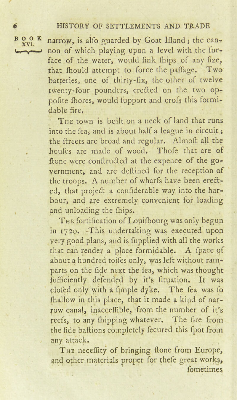 BOOK XVI. ( narrow, is alfo guarded by Goat Ifland j the can-r non of which playing upon a level with the fur- face of the water, would fink fhips of any fize, that fhould attempt to force the palTage. Two batteries, one of thirty-fix, the other of twelve twenty-four pounders, eredled on the two op- pofite fliores, would fupport and crofs this formi- dable fire. • ' The town is built on a neck of land that runs into the fea, and is about half a league in circuit ; the ftreets are broad and regular. Almofl; all the houfes are made of wood. Thofe that are of fione were conftrufted at the expence of the go- vernment, and are deftined for the reception of the troops. A number of wharfs have been erect- ed, that projedt a confiderable way into the har- bour, and are extremely convenient for loading and unloading the fhips. The fortification of Louifbourg was only begun in 1720. -This undertaking was executed upon very good plans, and is fupplied with all the works that can render a place formidable. A fpace of about a hundred toifes only, was left without ram- parts on the fide next the lea, which was thought fufficiently defended by it’s fituation. It was clofed only with a fimple dyke. The fea was fo fhallow in this place, that it made a kind of nar- row canal, inacceffible, from the number of it’s reefs, to any fhipping whatever. The fire from the fide baftions completely fecured this fpot from any attack. The necefiity of bringing flone from Europe, and other materials ;proper for thefe great work$, fometimes