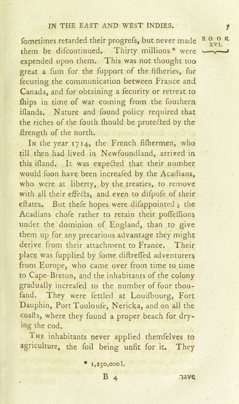 fometimes retarded their progrefs, but never made ® ® ^ them be difcontinued. Thirty millions* were » expended upon them. This was not thought too great a fum for the fupport of the fifheries, for fecurins: the communication between France and Canada, and for obtaining a fecurity or retreat to fhips in time of war coming from the fouthera iflands. Nature and found policy required that the riches of the fouth Ihould be protefted Dy the drength of the north. In the year 1714, the French fifhermen, who till then had lived in Newfoundland, arrived in this ifland. It was expected that their number would foon have been increafed by the Aç^idians, who were at liberty, by the treaties, to remove with all their effects, and even to difpofe of their eflates. But thefe hopes were difappointed j the Acadians chofe rather to retain their pofTeflions under the'dominion of England, than to give them up for any precarious advantage they might derive from their attachment to France. Their place was fupplied by fome diftreffed adventurers from Europe, who came over from time to time to Cape-Breton, and the inhabitants of the colony gradually increafed to the number of four thou- fand. They were fettled at Louifbourg, Fort Dauphin, Port Touloufe, Nericka, and on all the coatis, where they found a proper beach for dry- ing the cod. The inhabitants never applied themfelves to agriculture, the foil being unfit for it. They • 1,250,000!. B 4 aave