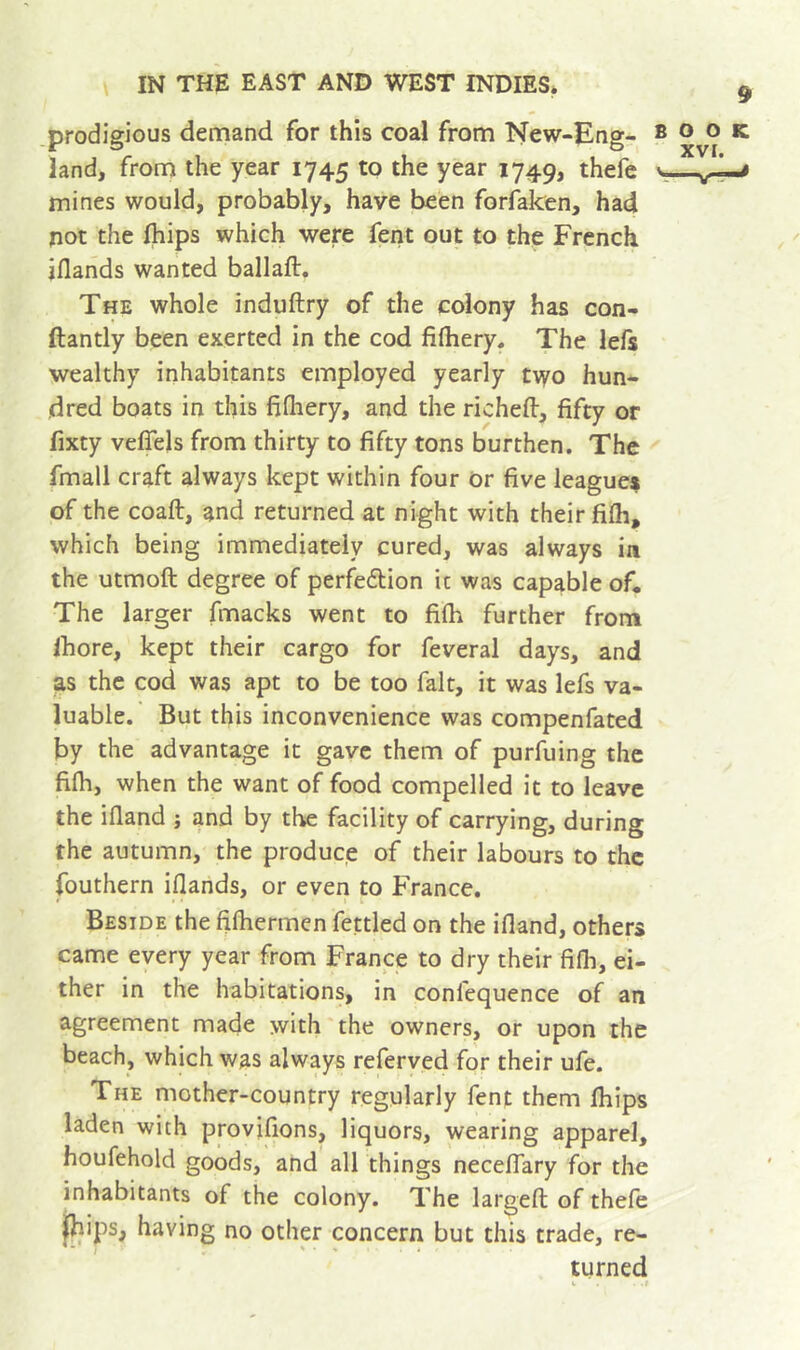 prodigious demand for this coal from New-Eng- book land, from the year 1745 to the year 1749, thefe v. mines would, probably, have been forfaken, had not the (hips which were fent out to the French jflands wanted ballaft. The whole induftry of the colony has con- ftantly been exerted in the cod fifhery. The lefs wealthy inhabitants employed yearly two hun- dred boats in this fifliery, and the richeft, fifty or fixty veflels from thirty to fifty tons burthen. The fmall craft always kept within four or five league^ of the coaft, and returned at night with their fifh, which being immediately cured, was always ia the utmoft degree of perfedlion ic was capable of. The larger (macks went to filh further from Ihore, kept their cargo for feveral days, and as the cod was apt to be too fait, it was lefs va- luable. But this inconvenience was compenfated by the advantage it gave them of purfuing the filh, when the want of food compelled it to leave the ifland j and by the facility of carrying, during the autumn, the produce of their labours to the fouthern iflands, or even to France. * I Beside the filhermen fettled on the ifland, others came every year from France to dry their fifli, ei- ther in the habitations, in confequence of an agreement made with'the owners, or upon the beach, which was always referved for their ufe. The mother-country regularly fent them fliips laden with provifions, liquors, wearing apparel, houfehold goods, and all things neceflfary for the inhabitants of the colony. The largefl; of thefe fhips, having no other concern but this trade, re- turned