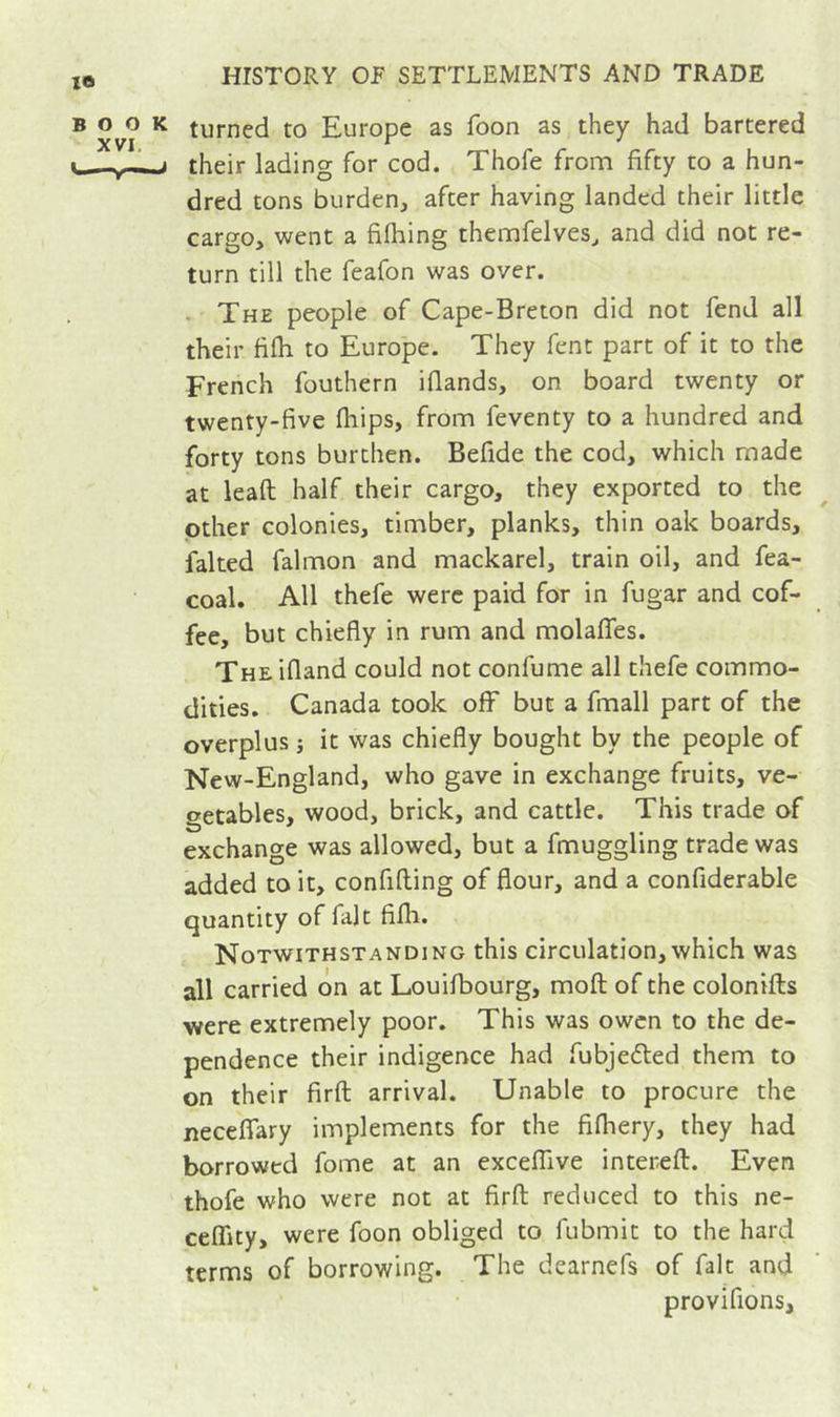 turned to Europe as foon as they had bartered their lading for cod. Thofe from fifty to a hun- dred tons burdenj after having landed their little cargo, went a fifliing themfelves, and did not re- turn till the feafon was over. . The people of Cape-Breton did not fend all their fifli to Europe. They fent part of it to the French fouthern iflands, on board twenty or twenty-five fliips, from feventy to a hundred and forty tons burthen. Befide the cod, which made at ieaft half their cargo, they exported to the other colonies, timber, planks, thin oak boards, faked falmon and mackarel, train oil, and fea- coal. All thefe were paid for in fugar and cof- fee, but chiefly in rum and molafles. The ifland could not confume all thefe commo- dities. Canada took off but a fmall part of the overplus j it was chiefly bought by the people of New-England, who gave in exchange fruits, ve- getables, wood, brick, and cattle. This trade of exchange was allowed, but a fmuggling trade was added to it, confifting of flour, and a confiderable quantity of fait fifh. Notwithstanding this circulation, which was all carried on at Louifbourg, moft of the colonifts were extremely poor. This was owcn to the de- pendence their indigence had fubjeéled them to on their firft arrival. Unable to procure the neceflTary implements for the fifhery, they had borrowed fome at an exceffive intereft. Even thofe who were not at firft reduced to this ne- ceffity, were foon obliged to fubmit to the hard terms of borrowing. The dearnefs of fait and provifions.