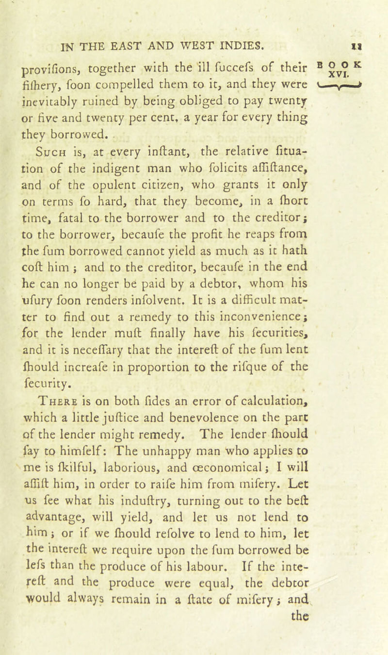 provifions, together with the ill fuccefs of their filhery, foon compelled them to it, and they were inevitably ruined by being obliged to pay twenty or five and twenty per cent, a year for every thing they borrowed. Such is, at every inftant, the relative fitua- tion of the indigent man who folicits afllftance, and of the opulent citizen, who grants it only on terms fo hard, that they become, in a fhorc time, fatal to the borrower and to the creditor; to the borrower, becaufe the profit he reaps from the fum borrowed cannot yield as much as it hath coft him j and to the creditor, becaufe in the end he can no longer be paid by a debtor, whom his ufury foon renders infolvent. It is a difficult mat- ter to find out a remedy to this inconvenience; for the lender muft finally have his fecurities, and it is neceflary that the intereft of the fum lent fhould increafe in proportion to the rifque of the fecurity. There is on both fides an error of calculation, which a little juftice and benevolence on the part of the lender might remedy. The lender fhould fay to himfelf : The unhappy man who applies to me is fkilful, laborious, and oeconomical ; I will affift him, in order to raife him from mifery. Let us fee what his induftry, turning out to the belt advantage, will yield, and let us not lend to him Î or if we fhould refolve to lend to him, let the intereft we require upon the fum borrowed be lefs than the produce of his labour. If the inte- reft and the produce were equal, the debtor would always remain in a ftate of mifery ; and, the