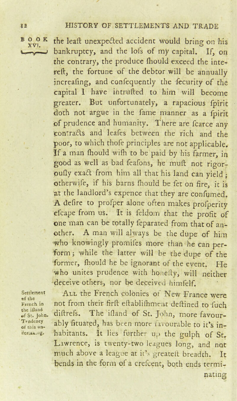 ® XV? ^ unexpeded accident would bring on his i—^v—» bankruptcy, and the lofs of my capital. If, on the contrary, the produce fliould exceed the inte- reft, the fortune of the debtor will be annually increafing, and confequently the fecurity of the capital 1 have intriifted to him will become greater. But unfortunately, a rapacious fpiric doth not argue in the fame manner as a fpirit of prudence and humanity. There are fcarce any ^contracts and leafes between the rich and the poor, to which thofe principles are not applicable. If a man (hould wifh to be paid by his farmer, in good as well as bad feafons, he muft not rigor- oufly exa6t from him all that his land can yield ; otherwife, if his barns fhould be fet on fire, it is at the landlord’s expence that they are confumed. A defire to profper alone often makes profperity efcape from us. It is feldom that the profit of one man can be totally feparated from that of an- other. A man will always be the dupe of him who knowingly promifes more than he can per- form j while the latter will be the dupe of the former, fhould he be ignorant of the event. He who unites prudence with honefiy, will neither ^deceive others, nor be deceived himfelf. SetdeiMnt the French colonies of New France were French in not ffom their firfl: eftablifhmcivt deftined to fuch ïsNjohn- diftrefs. The ifland of St. John, more favour- STnlrun. fituared, has been more uvourable to it’s in- iJcfuk.ng. habitants. It lies further u.) the gulph of St. Lawrence, is twenty-two leagues long, and not much above a league at it’.- greatelt breadth. It bends in the form of a crefeent, both ends termi- nating