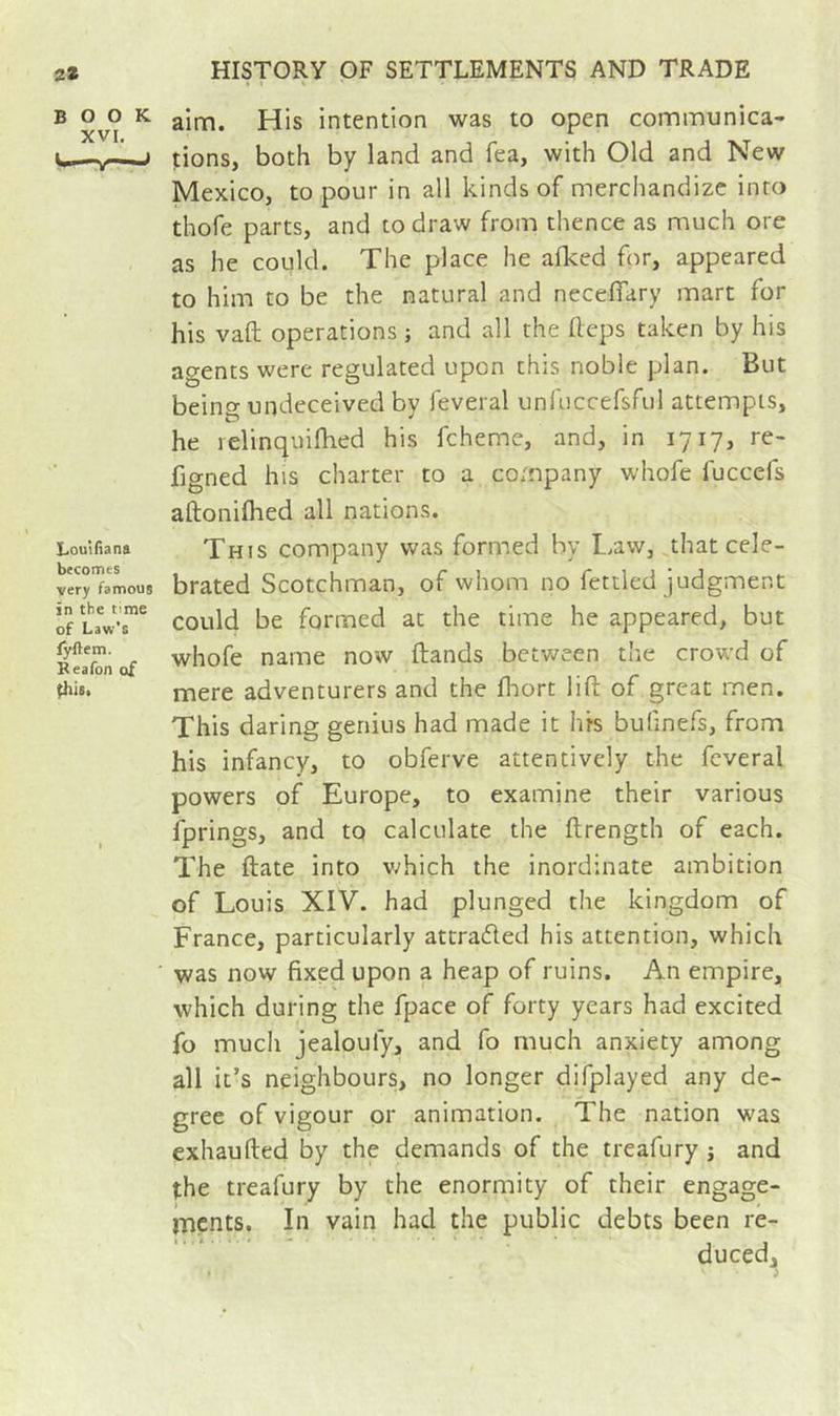 BOOK XVI. Louifiana becomes very famous in the time of Law's fyftem. Reafon of ^is. aim. His intention was to open communica- tions, both by land and fea, with Old and New Mexico, to pour in all kinds of merchandize into thofe parts, and to draw from thence as much ore as he could. The place he afked for, appeared to him to be the natural and necefiary mart for his vaft operations ; and all the Heps taken by his agents were regulated upon this noble plan. But being undeceived by feveral unfuccefsful attempts, he relinquifhed his fcheme, and, in 1717, re- figned his charter to a company whofe fuccefs aftonifhed all nations. This company was formed by Law,,that cele- brated Scotchman, of whom no fettled judgment could be formed at the time he appeared, but whofe name now Hands bet-ween the crowd of mere adventurers and the fliort lift of great men. This daring genius had made it his bulinefs, from his infancy, to obferve attentively the feveral powers of Europe, to examine their various fprings, and to calculate the ftrength of each. The ftate into v/hich the inordinate ambition of Louis XIV. had plunged the kingdom of France, particularly attraded his attention, which was now fixed upon a heap of ruins. An empire, which during the fpace of forty years had excited fo much jealoufy, and fo much anxiety among all it’s neighbours, no longer difplayed any de- gree of vigour or animation. The nation was exhaufted by the demands of the treafury j and the treafury by the enormity of their engage- ments. In vain had the public debts been re- duced^