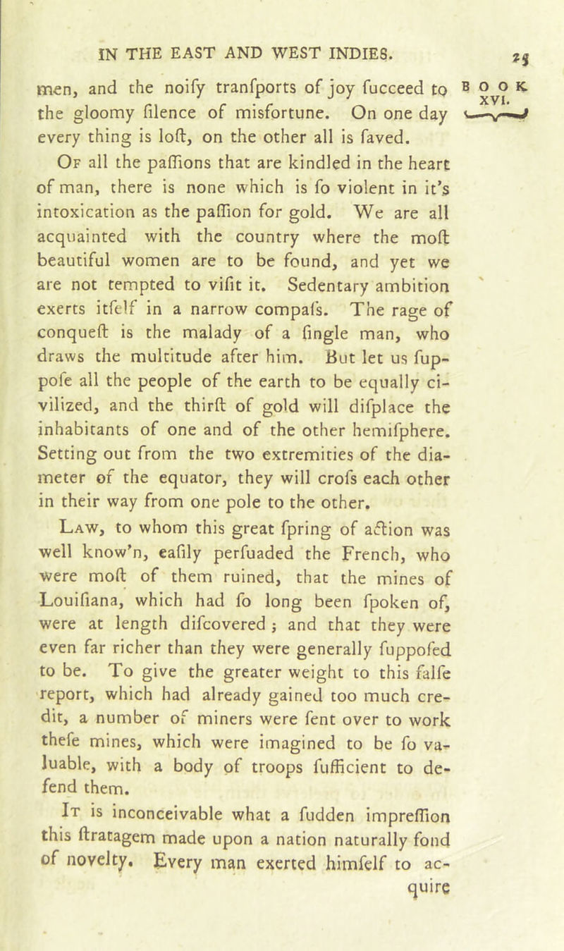 men, and the noify tranfports of joy fucceed to the gloomy filence of misfortune. On one day every thing is loft, on the other all is faved. Of all the paftions that are kindled in the heart of man, there is none which is fo violent in it’s intoxication as the paflion for gold. We are all acquainted with the country where the moft beautiful women are to be found, and yet we are not tempted to vifit it. Sedentary ambition exerts itfelf in a narrow compafs. The rage of conqueft is the malady of a Tingle man, who draws the multitude after him. But let us fup- pofe all the people of the earth to be equally ci- vilized, and the thirft of gold will difplace the inhabitants of one and of the other hemifphere. Setting out from the two extremities of the dia- meter of the equator, they will crofs each other in their way from one pole to the other. Law, to whom this great fpring of aftion was well know'n, eafily perfuaded the French, who were moft of them ruined, that the mines of Louifiana, which had fo long been fpoken of, were at length difcovered j and that they were even far richer than they were generally fuppofed to be. To give the greater weight to this falfe report, which had already gained too much cre- dit, a number of miners were fent over to work thefe mines, which were imagined to be fo va^ luable, with a body of troops fufficient to de- fend them. It is inconceivable what a fudden impreftlon this ftratagem made upon a nation naturally fond of novelty. Every man exerted himfelf to ac- quire