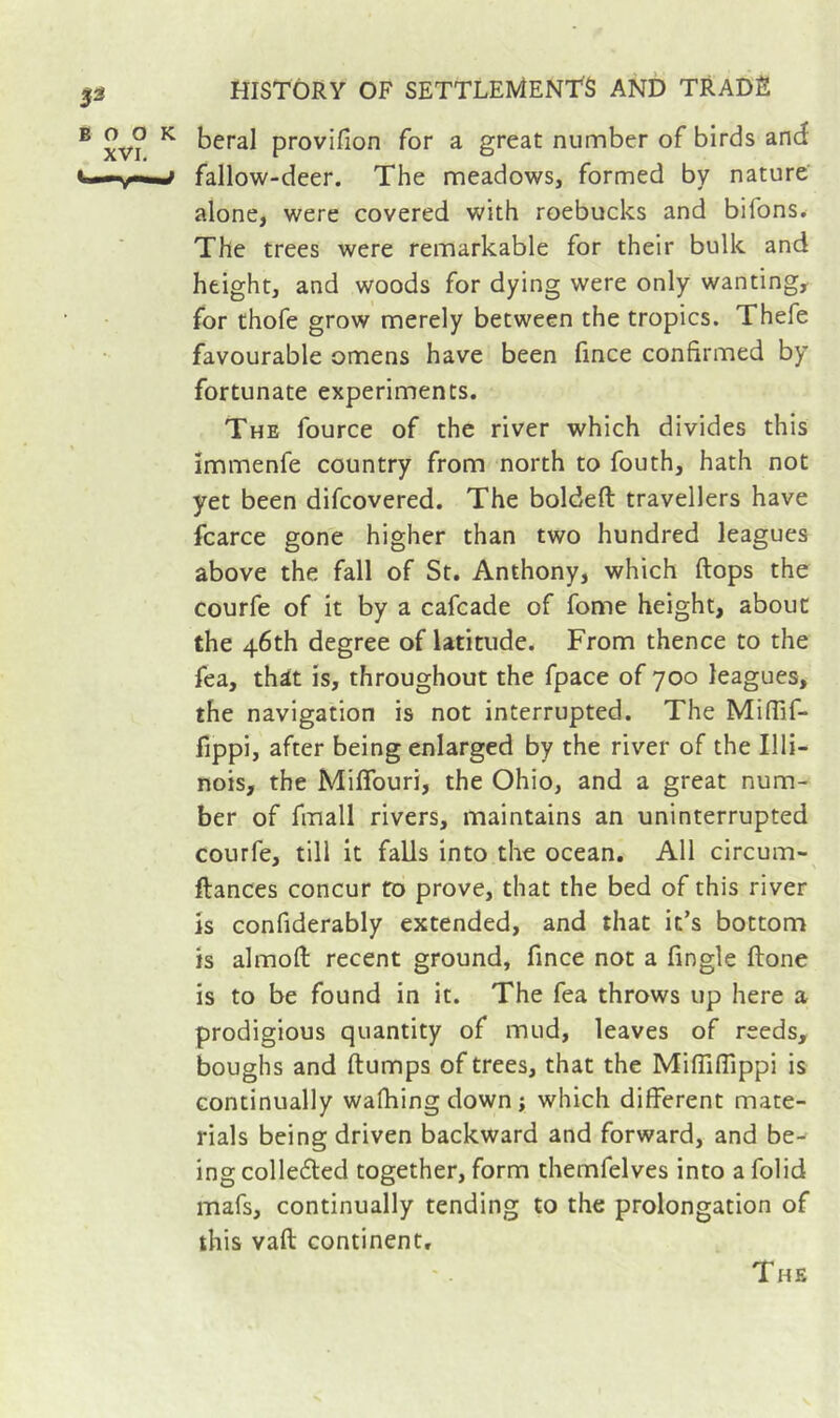 beral provifion for a great number of birds and fallow-deer. The meadows, formed by nature alone, were covered with roebucks and bifons. The trees were remarkable for their bulk and height, and woods for dying were only wanting, for thofe grow merely between the tropics. Thefe favourable omens have been fince confirmed by fortunate experiments. The fource of the river which divides this immenfe country from north to fouth, hath not yet been difcovered. The boldefl: travellers have fcarce gone higher than two hundred leagues above the fall of St. Anthony, which flops the courfe of it by a cafcade of fome height, about the 46th degree of latitude. From thence to the fea, thit is, throughout the fpace of 700 leagues, the navigation is not interrupted. The Miflif- fippi, after being enlarged by the river of the Illi- nois, the Miffouri, the Ohio, and a great num- ber of fmall rivers, maintains an uninterrupted courfe, till it falls into the ocean. All circum- ftances concur to prove, that the bed of this river is confiderably extended, and that it’s bottom is almofl recent ground, fince not a fingle ftone is to be found in it. The fea throws up here a prodigious quantity of mud, leaves of reeds, boughs and flumps of trees, that the MifTiffippi is continually wafhingdown; which different mate- rials being driven backward and forward, and be- ing colledled together, form themfelves into a folid mafs, continually tending to the prolongation of this vafl continent.