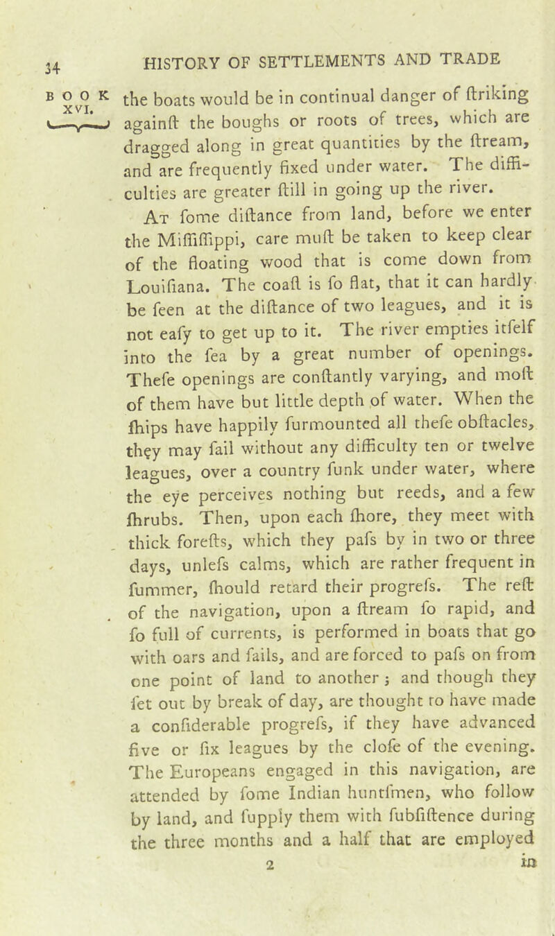 the boats would be in continual danger of ftriking ac^ainft the boughs or roots of trees, which are (dragged along in great (quantities by the ftream, and are frequently fixed under water. The diffi- culties are greater ftill in going up the river. At fome diftance from land, before we enter the Miffifiippi, care mu ft be taken to keep clear of the floating wood that is come down from Louifiana. The coaft is fo flat, that it can hardly, be feen at the diftance of two leagues, and it is not eafy to get up to it. The river empties itfelf into the fea by a great number of openings. Thefe openings are conftantly varying, and moll of them have but little depth ,of water. When the ffiips have happily furmounted all thefe obftacles, thçy may fail without any difficulty ten or twelve leagues, over a country fiink under water, where the eye perceives nothing but reeds, and a few fhrubs. Then, upon each fhore, they meet with thick forefts, which they pafs by in two or three days, unlefs calms, which are rather frequent in fummer, fhould retard their progrefs. The reft of the navigation, upon a ftream fo rapid, and fo full of currents, is performed in boats that go with oars and fails, and are forced to pafs on from one point of land to another j and though they fet out by break of day, are thought to have made a confiderable progrefs, if they have advanced five or fix leagues by the clofe of the evening. The Europeans engaged in this navigation, are attended by fome Indian huntfmen, who follow by land, and fupply them with fubfiftence during the three months and a half that are employed