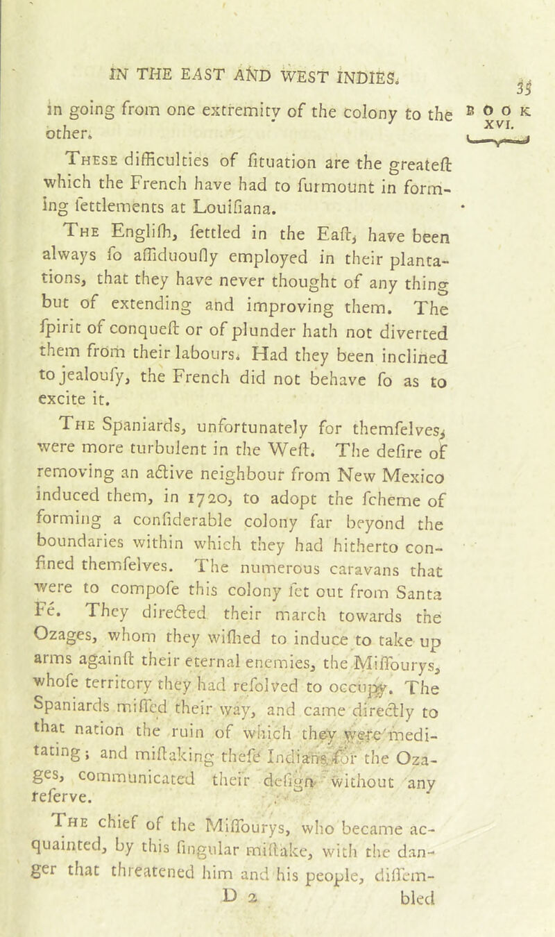 in going from one extremity of the colony to the other. These difficulties of fituation are the greateft which the French have had to furmount in form- ing fettlements at Louifiana. The Engliffi, fettled in the Eafl^ have been always fo affiduoufly employed in their planta- tions, that they have never thought of any thing but of extending and improving them. The fpirit of conqueft or of plunder hath not diverted them from their labours. Had they been inclined tojealoufy, the French did not behave fo as to excite it. The Spaniards, unfortunately for themfelves^ were more turbulent in the Weft. The defire of removing an adlive neighbour from New Mexico induced them, in 1720, to adopt the fcheme of forming a confiderable colony far beyond the boundaries within which they had hitherto con- fined themfelves. The numerous caravans that were to compofe this colony fet out from Santa Fé. They direded their march towards the Ozages, whom they wiflied to induce to take up arms againft their eternal enemies, the Miftburys, whofe territory they had refolved to occuj:^. The Spaniards mifted their way, and came direclly to that nation the ruin of which they y;efe'medi- tating ; and miftaking thefc Indiansi^^r the Oza- ges, communicated their defign'* without any referve. • •' The chief of the Miftburys, who became ac- quainted, by this fingular miftake, with the dan- ger that thieatened him and his people, dilfem- D 2 bled