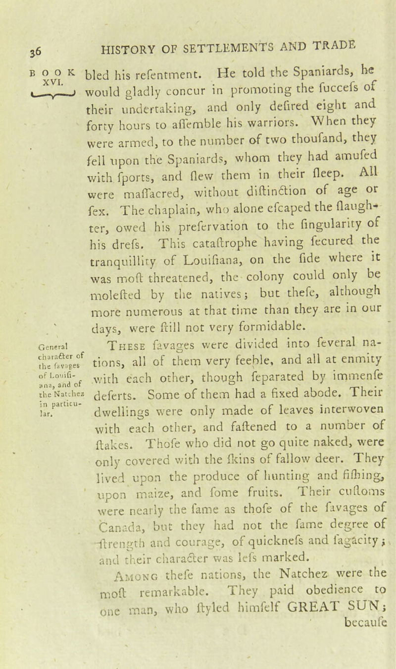 BOOK XVI. Cl General charafter of the favages of Louifi- ana, and of the Natchez in particu- lar. bled his refentment. He told the Spaniards, he would gladly concur in promoting the fuccefs of their undertaking, and only defired eiglit and forty hours to aflemble his warriors. When they were armed, to the number of two thoufand, they fell upon the Spaniards, whom they had amufed with fports, and flew them in their fleep. All were maflTacred, without diftinftion of age or fex. The chaplain, who alone efcaped the flaugh- ter, owed his prefervation to the Angularity of his drefs. This cataftrophe having fecured the tranquillity of LouiAana, on the fide where it was mofl: threatened, the colony could only be molefted by the natives; but thefe, although more numerous at that time than they are in our days, were ftill not very formidable. These favages were divided into feveral na- tions, all of them very feeble, and all at enmity with each other, though ieparated by immenfe deferts. Some of them had a Axed abode. Their dwellings were only made of leaves interwoven with each other, and faftened to a number of flakes. Thofe who did not go quite naked, were only covered with the fltins of fallow deer. They lived upon the produce of hunting and flflung, ' upon maize, and fome fruits. Their cufloms were nearly the fame as thofe of the favages of Canada, but they had not the fame degree of idrength and courage, of quicknefs and lagûcity j and their character was lefs marked. Among thefe nations, the Natchez were the mofl remarkable. They paid obedience to one man, who flyled himfelf GREAT SUN; becaufe