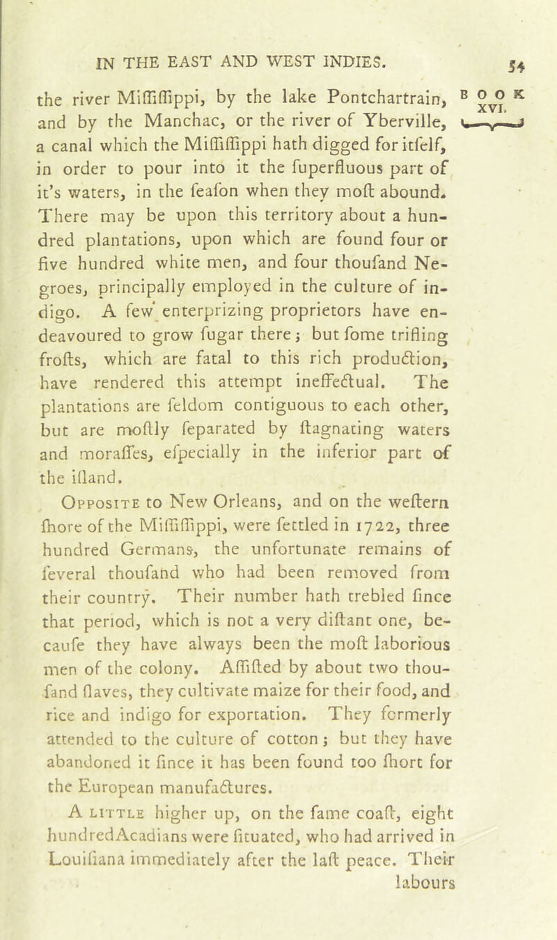 the river MiffifTippi, by the lake Pontchartrain, and by the Manchac, or the river of Yberville, a canal which the Miffiffippi hath digged foritfelf, in order to pour into it the fuperfluous part of it’s waters, in the feafon when they moft abound- There may be upon this territory about a hun- dred plantations, upon which are found four or five hundred white men, and four thoufand Ne- groes, principally employed in the culture of in- digo. A few* enterprizing proprietors have en- deavoured to grow fugar there j but fome trifling frofts, which are fatal to this rich produdlion, have rendered this attempt inefFeflual. The plantations are feldom contiguous to each other, but are moftly feparated by ftagnating waters and moraffes, efpecially in the inferior part of the ifland. Opposite to New Orleans, and on the weftern fhore of the MitTiffippi, were fettled in 172,2, three hundred Germans, the unfortunate remains of lèverai thoufand who had been removed from their country. Their number hath trebled fince that period, which is not a very diftant one, be- caufe they have always been the moft laborious men of the colony, Affifted by about two thou- fand flaves, they cultivate maize for their food, and rice and indigo for exportation. They formerly attended to the culture of cotton ; but they have abandoned it fince it has been found too ftiort for the European manufafturcs. A LITTLE higher up, on the fame coaft, eight hundredAcadians were fituated, who had arrived in Louifiana immediately after the laft peace. Their labours