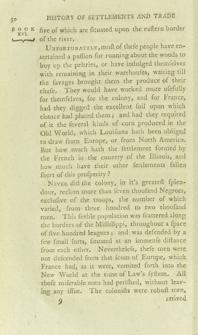 B ^ five of which are iituated upon the eaftern border u—Y-w, of the river. Unfortunately, moft of thefe people have en- tertained a paflion for running about the woods to buy up the peltries, or have indulged thennfelves with remaining in their warehoufes, waiting till the favages brought them the produce of their chafer They would have worked more ufefully for themfelves, for the colony, and for France, had they digged the excellent foil upon which chance had placed them 5 and had they required of it the feveral kinds of -corn produced in the Old World, which Louifiana hath been obligejd ' to drav/ from Europe, or from North America. But how much hath the fettlement formed by the French in the country of the Illinois, and how much have their other fcttlements fallen fliort of this profperity ? Never did the colony, in it’s greateft fplen- dour, reckon more than feven thoufand Negroes, exclufive of the troops, the number of which varied, from three hundred to two thoufand men. This feeble population was fcattered along the borders of the Miffifiippi, throughout a fpace of five hundred leagues î and was defended by a few fmall forts, fituated at an immenfe diftance from each other. Neverthelcfs, thefe men were not defeended from that feum of Europe, which France had, as it were, vomited forth into the , New World at the time of Law’s fyflem. All thofe miferable men had periflied, without leav- ing any iflue. The colonifts were robufl men, o arrived \