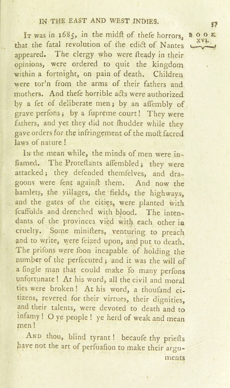 It was in 1685, in the midft of thefe horrors, that the fatal revolution of the edid of Nantes appeared. The clergy who were fteady in their opinions, were ordered to quit the kingdorn within a fortnight, on pain of death. Children were tor’n from the arms of their fathers and mothers. And thefe horrible acts were authorized by a fet of deliberate men i by an affembly of. grave perfonsj by a fupreme court! They were fathers, and yet they did not fhudder while they gave orders for the infringement of the moft facred laws of nature ! In the mean while, the minds of men were in- flamed, The Proteftants aflembled j they were attacked j they defended themfelves, and dra- goons were fent againft them. And now the hamlets, the villages, the fields, the highways, and the gates of the cities, were planted with fcaffolds and drenched with blood. The inten- 4 dants of the provinces vied with each other in cruelty. Some minifters, venturing to preach ^nd to write, were feized upon, and put to death. The prifons were foon incapable of holding the number of thç perfecuted j 'and it was the will of a Angle man that could make To many perfons unfortunate ! At his word, all the civil and moral ties were broken ! At his word, a thoufand ci- tizens, revered for their virtues, their dignities, and their talents, were devoted to death and to infamy 1 O ye people 1 ye herd of weak and mean men 1 And thou, blind tyrant ! becaufe thy priefts have not the art of perfuafion to make their argu- ments