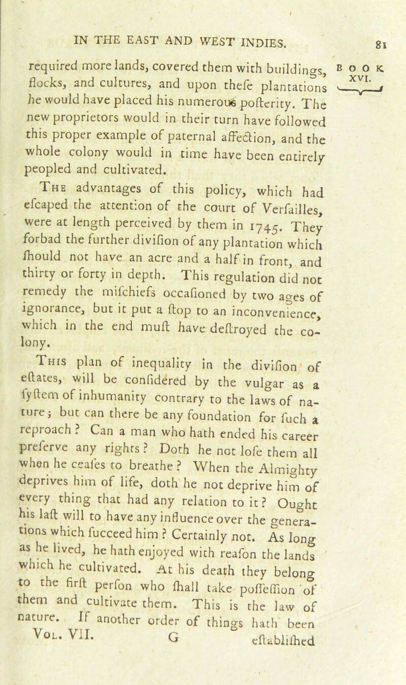 required more lands, covered them with buildings, book. flocks, and cultures, and upon thefe plantations he would have placed his numerous pofterity. The new proprietors would in their turn have followed this proper example of paternal afFedion, and the whole colony would in time have been entirely peopled and cultivated. The advantages of this policy, which had efcaped the attention of the court of Verfailles were at length perceived by them in 1745. They forbad the further divifion of any plantation which fliould not have an acre and a half in front, and thirty or forty in depth. This regulation did not remedy the mifchiefs occafioned by two ages of ignorance, but it put a flop to an inconvenîence, which in the end mult have deflroyed the co- lony. This plan of inequality in the divifion of eftates, will be confidered by the vulgar as a fyftem of inhumanity contrary to the laws of na- ture 3 but can there be any foundation for fuch a reproach ? Can a man who hath ended his career preferve any rights Doth he not lofe them all when he ceafes to breathe ? When the Almighty deprives him of life, doth he not deprive him of every thing that had any relation to it ? Ought his laft will to have any influence over the genera- tions which fucceed him ? Certainly not. As long as he lived, he hath enjoyed with reafôn the lands ' which he cultivated. At his death they belong to the firft perfon who fliall take pofleffion'of them and cultivate them. This is the law of nature. If another order of things hath been VoL. Vil. G cflablilhed