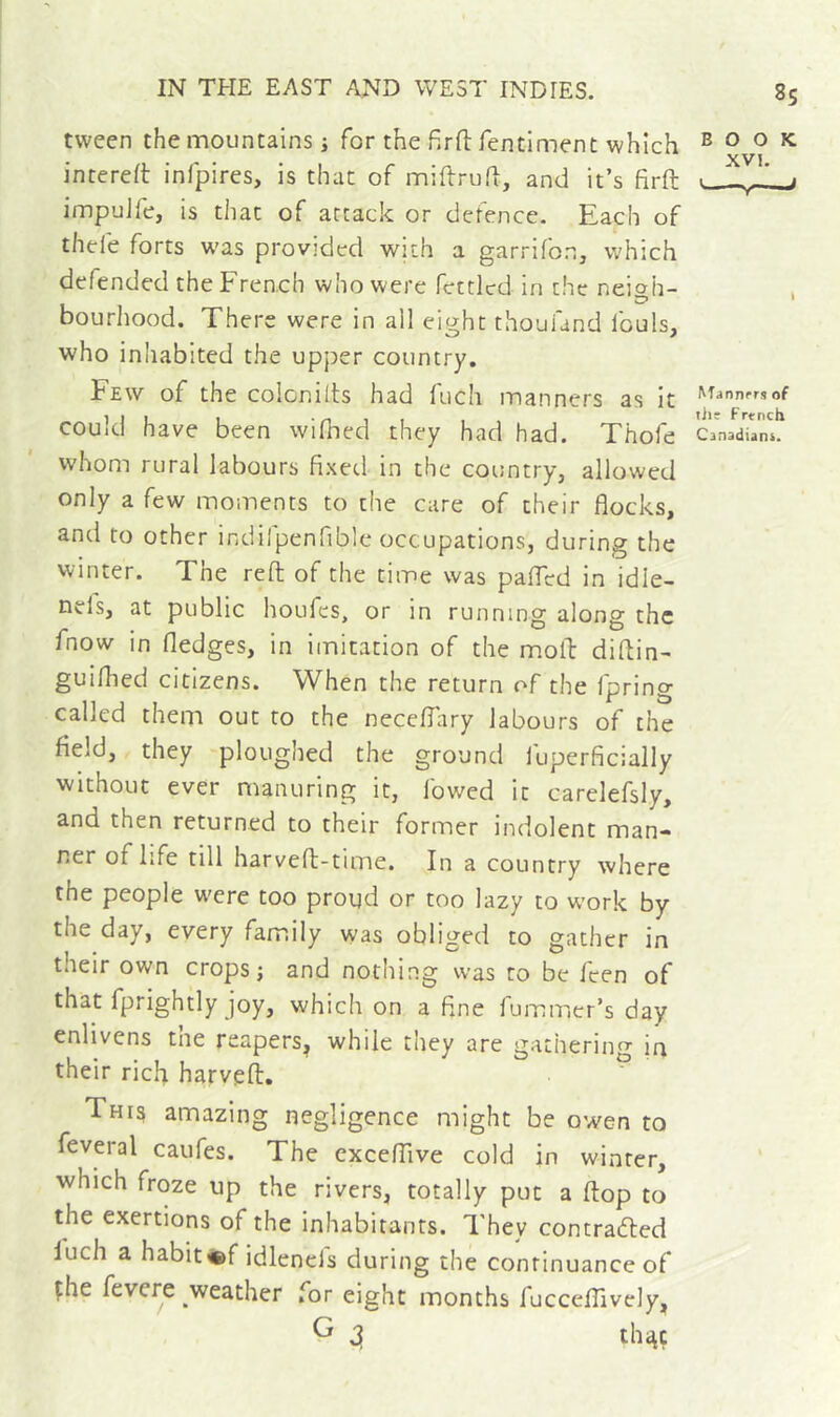 85 tween the mountains j for the firfl: fentiment which book interelt infpires, is that of miftruft, and it’s firft ■ j impuJfe, is that of attack or defence. Each of thefe forts was provided with a garrifon, which defended the Fren.ch who were fettled in the neioh- ^ ' bourhood. There were in all eight thoufand fouls, who inhabited the upper country. Few of the colcnilts had fuch manners as it could have been wilhed they had had. Thofe cfnadTaL whom rural labours fixed in the country, allowed only a few moments to the care of their flocks, and to other indifpenfible occupations, during the winter. The reft of the time was paflrd in idle- tiv-ls, at public houfes, or in running along the fnow in fledges, in imitation of the moft diftin- guilhed citizens. When the return of the fpring called them out to the neceflary labours of the field, they ploughed the ground luperficially without ever manuring it, lowed it carelefsly, and then returned to their former indolent man- ner of life till harveft-time. In a country where the people w'cre too proud or too lazy to work by the day, every family was obliged to gather in their own crops; and nothing was to be feen of that fprightly joy, which on a fine fummer’s day enlivens tne reapers^ while they are gathering irt their rich harveft. ^ This amazing negligence might be owen to feveral caufes. The excelTive cold in winter, which froze up the rivers, totally put a ftop to the exertions of the inhabitants. They contrafted luch a habit«f idlenels during thé continuance of çhe fcvere weather for eight months fuccefllvely, G 3 th^ç