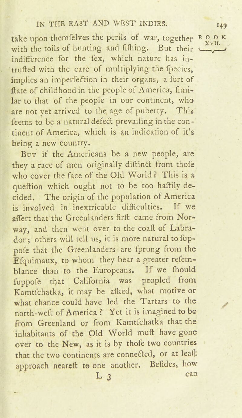 take upon themfelves the perils of v/ar, together ® with the toils of hunting and fifhing. But their indifference for the fex, which nature has in- trufled with the care of multiplying the fpecies, implies an imperfection in their organs, a fort of ftate of childhood in the people of America, fimi- lar to that of the people in our continent, who are not yet arrived to the age of puberty. This fcems to be a natural defeCt prevailing in the con- tinent of America, which is an indication of it’s being a new country. But if the Americans be a new people, are they a race of men originally diftindt from thofe who cover the face of the Old World ? This is a queftion which ought not to be too haftily de- cided. The origin of the population of America is involved in inextricable difficulties. If we aiTert that the Greenlanders firfl came from Nor- way, and then went over to the coaft of Labra- dor} others will tell us, it is more natural tofup- pofc that the Greenlanders are fprung from the Efquimaux, to whom they bear a greater refem- blance than to the Europeans, If we ffiould fuppofe that California was peopled from Kamtfchatka, it may be alked, what motive or what chance could have led the Tartars to the north-weft of America T Yet it is imagined to be from Greenland or from Kamtfchatka that the inhabitants of the Old World muft have gone over to the New, as it is by thofe two countries that the two continents are connedted, or at leaf}: approach neareft to one another. Befides, how L 3 can 149 O O K. XVII.