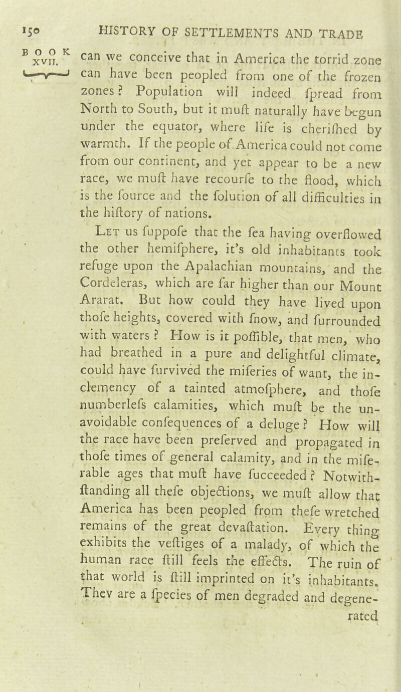 ^ xvn. ^ conceive that in America the torrid zone u—V—j can have been peopled from one of tlie frozen zones ? Population will indeed fpread from North to South, but it mufl naturally have begun under the equator, where life is cherilhed by warmth. If the people of America could not come from our continent, and yet appear to be a new race, we muft Jiave recourfe to the flood, which is the Iburce and the folution of all difficulties in the hiflory of nations. Let us fuppofe that the fea having overflowed the other hemifphere, it’s old inhabitants took refuge upon the Apalachian mountains, and the Cordeleras, which are far higher than our Mount Ararat. But how could they have lived upon thofe heights, covered with fnow, and furrounded with waters ? Plow is it poffible, that men, who had breathed in a pure and delightful climate, could have furvived the miferies of want, the in- clemency of a tainted atmofphere, and thofe numberlefs calamities, which mull be the un- avoidable confequences of a deluge ? How will the race have been preferved and propagated in ^ thofe times of general calamity, and in the mife- rable ages that mull have fucceeded ? Notwith- flanding all thefe obje6lions, we mufl: allow that America has been peopled from thefe wretched remains of the great devaftation. Every thino- exhibits the veftiges of a malady, of which the human race ftill feels the effeds. The ruin of ' that world is ftill imprinted on it’s inhabitants. They are a fpecies of men degraded and degene- rated I