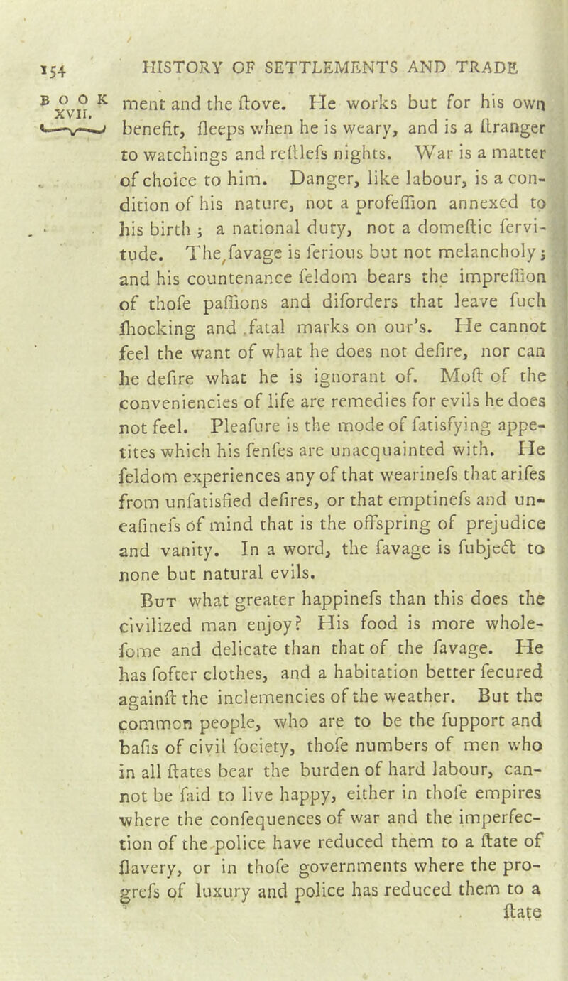 ’54 ® ^ nient and the flove. Fie works but for his own V-—^ benefit, fleeps when he is weary, and is a uranger to watchings and refilefs nights. War is a matter . of choice to him. Danger, like labour, is a con- dition of his nature, not a profeflion annexed to his birth ; a national duty, not a domeftic fervi- ; tude. The^favage is ferions but not melancholy Î 1 and his countenance feldom bears the imprefiion j of thofe pafiions and diforders that leave fuch ' fhocking and .fatal marks on our’s. He cannot | feel the want of what he does not defire, nor can 1 he defire what he is ignorant of. Moft of the • conveniencies of life are remedies for evils he does ; rot feel. Pleafure is the mode of fatisfying appe- i tites which his fenfes are unacquainted with. He feldom experiences any of that wearinefs that arifes from unfatisfied defires, or that emptinefs and un- eafinefs ôf mind that is the offspring of prejudice and vanity. In a word, the favage is fubjed to rone but natural evils. But what greater happinefs than this does the civilized man enjoy? His food is more whole- fome and delicate than that of the favage. He has fofter clothes, and a habitation better fecured asainft the inclemencies of the weather. But the common people, who are to be the fupport and bafis of civil fociety, thofe numbers of men who in all fiâtes bear the burden of hard labour, can- rot be faid to live happy, either in thofe empires where the confequences of war and the imperfec- tion of the^police have reduced them to a ftate of flavery, or in thofe governments where the pro- grefs of luxury and police has reduced them to a ftate
