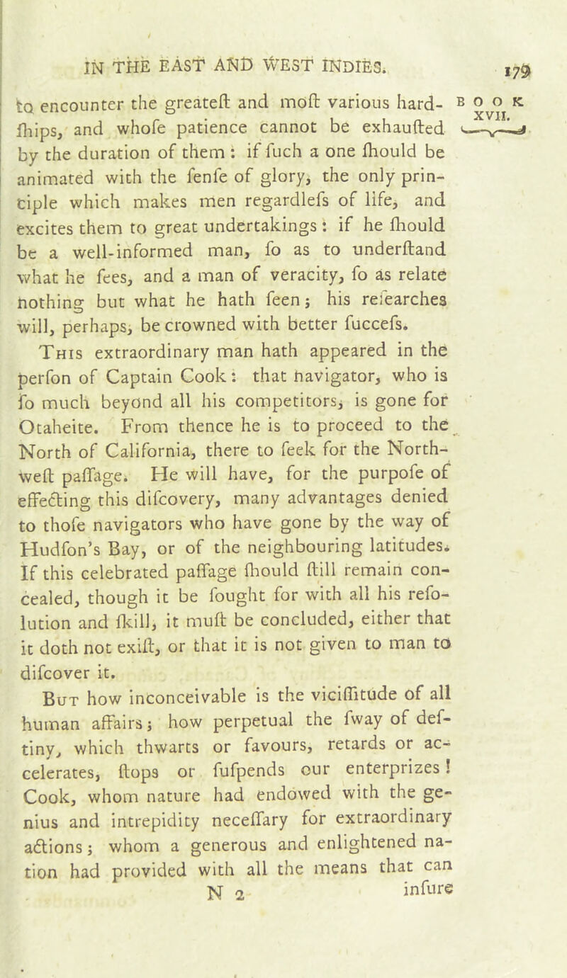 to encounter the greatell and mofl: various hard- lliips, and whofe patience cannot be exhaufted by the duration of them : if fuch a one Ihould be animated with the fenfe of glory, the only prin- ciple which makes men regardlefs of life, and excites them to great undertakings : if he fliould be a well-informed man, fo as to underftand what he fees, and a man of veracity, fo as relate nothing but what he hath feen j his refearches will, perhapsi be crowned with better fuccefs. This extraordinary man hath appeared in the perfon of Captain Cook : that navigator, who is fo much beyond all his competitorsj is gone for Otaheite. From thence he is to proceed to the North of California, there to feek for the North- weft paffage* He will have, for the purpofe of effecting this difeovery, many advantages denied to thofe navigators who have gone by the way of Hudfon’s Bay, or of the neighbouring latitudes* If this celebrated paffage fliould ftill remain con- cealed, though it be fought for with all his refo- lution and flcill, it muft be concluded, either that it doth not exift, or that it is not given to man to difeover it. But how inconceivable is the viciffitude of all human affairs j how perpetual the fway of def- tiny, which thwarts or favours, retards or ac- celerates, flops or fufpends our enterprizes ! Cook, whom nature had endowed with the ge- nius and intrepidity neceffary for extraordinary allions ; whom a generous and enlightened na- tion had provided with all the means that can