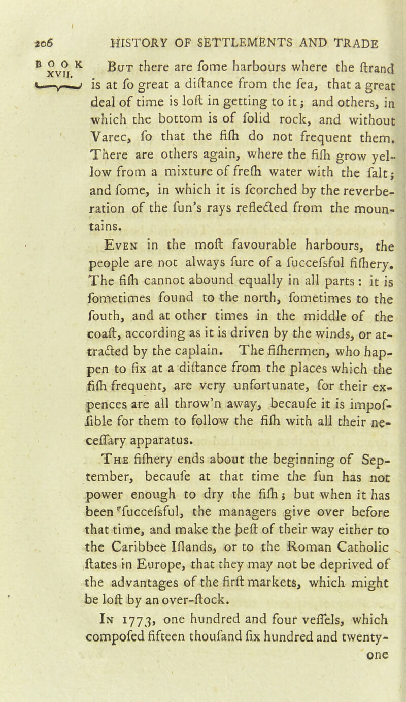 But there are fome harbours where the ftrancl is at fo great a di(lance from the fea, that a great deal of time is loft in getting to it -, and others, in which the bottom is of folid rock, and without Varec, fo that the fifh do not frequent them. There are others again, where the fifli grow yel- low from a mixture of frefh water with the faltj and fome, in which it is fcorched by the reverbe- ration of the fun’s rays refleded from the moun- tains. Even in the moft favourable harbours, the people are not always fure of a fuccefsful fidiery. The fi(h cannot abound equally in all parts : it is fometimes found to the north, fometimes to the fouth, and at other times in the middle of the coaft, according as it is driven by the winds, or at- traded by the caplain. The fifhermen, who hap- pen to fix at a diftance from the places which the fifli frequent, are very unfortunate, for their ex- pences are all throw’n away, becaufe it is impof- fible for them to follow the fifli with all their ne- ceflary apparatus. The filhery ends about the beginning of Sep- tember, becaufe at that time the fun has not power enough to dry the fifli j but when it has been Tuccefsful, the managers give over before that time, and make the bdl of their way either to the Caribbee Iflands, or to the Roman Catholic ^ dates in Europe, that they may not be deprived of the advantages of the firft markets, which might be loft by an over-ftock. In 1773, one hundred and four veflels, which compofed fifteen thoufand fix hundred and twenty-