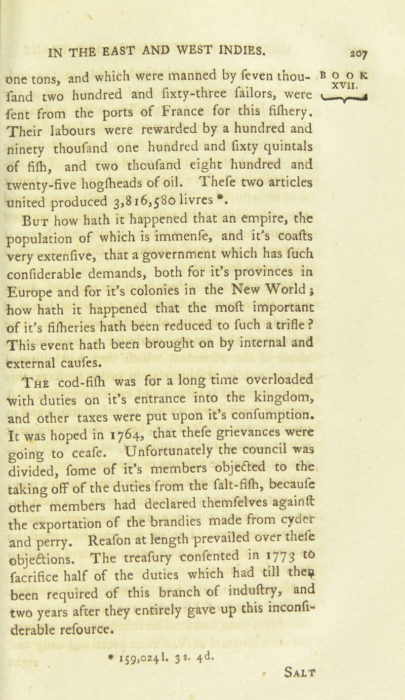 one tons, and which were manned by feven thou- fand two hundred and fixty-three failors, were fent from the ports of France for this fifhery. Their labours were rewarded by a hundred and ninety thoufand one hundred and fixty quintals of fiih, and two thoufand eight hundred and twenty-five hogfiieads of oil. Xhefe two articles united produced 3,816,580 livres *. But how hath it happened that an empire, the population of which is immenfe, and it's coafts very extenfive, that a government which has fuch confiderable demands, both for it’s provinces in Europe and for it’s colonies in the New World; how hath it happened that the moft important of it’s fifheries hath been reduced to fuch a trifle ? This event hath been brought on by internal and external caufes. The cod-fifli was for a long time overloaded with duties on it’s entrance into the kingdom, and other taxes were put upon it s confumption» It was hoped in 1764, that thefe grievances were going to ceafe. Unfortunately the council was divided, fome of it’s members objected to the taking oflT of the duties from the falt-filh, becaufc other members had declared themfelves again ft the exportation of the brandies made from cyder and perry. Reafon at length prevailed over theft objeftions. The treafury confented in 1773 to facrifice half of the duties which had till thei^ been required of this branch of induftry, and two years after they entirely gave up this inconfi- derable refource. * 159,0241. 3 s. 4d. Salt