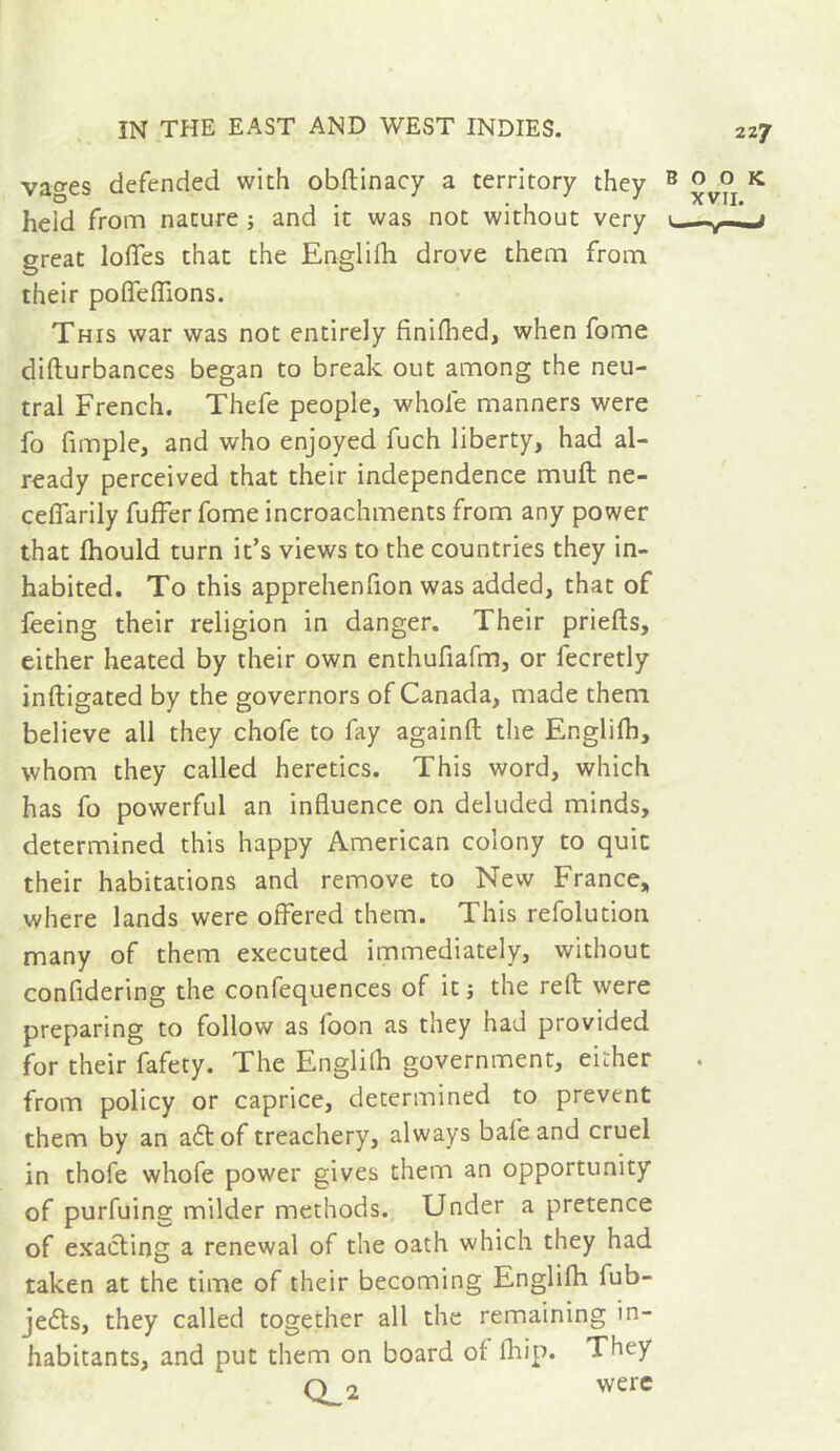 vages defended with obftinacy a territory they ® ^ held from nature j and it was not without very .j great Ioffes that the Englifh drove them from their poffeffions. This war was not entirely finifhed, when fome difturbances began to break out among the neu- tral French. Thefe people, whole manners were fo fimple, and who enjoyed fuch liberty, had al- ready perceived that their independence muff ne- ceffarily fuffer fome incroachments from any power that Ihould turn it’s views to the countries they in- habited. To this apprehenlion was added, that of feeing their religion in danger. Their priefts, either heated by their own enthufiafm, or fecretly inftigated by the governors of Canada, made them believe all they chofe to fay againft tlie Englilh, whom they called heretics. This word, which has fo powerful an influence on deluded minds, determined this happy American colony to quit their habitations and remove to New France, where lands were offered them. This refolutlon many of them executed immediately, without confidering the confequences of it ; the reft were preparing to follow as foon as they had provided for their fafety. The Englilh government, either from policy or caprice, determined to prevent them by an a£tof treachery, always bafeand cruel in thofe whofe power gives them an opportunity of purfuing milder methods. Under a pretence of exacting a renewal of the oath which they had taken at the time of their becoming Englilh fub- jedts, they called together all the remaining in- habitants, and put them on board of fliip. They Q_2 were