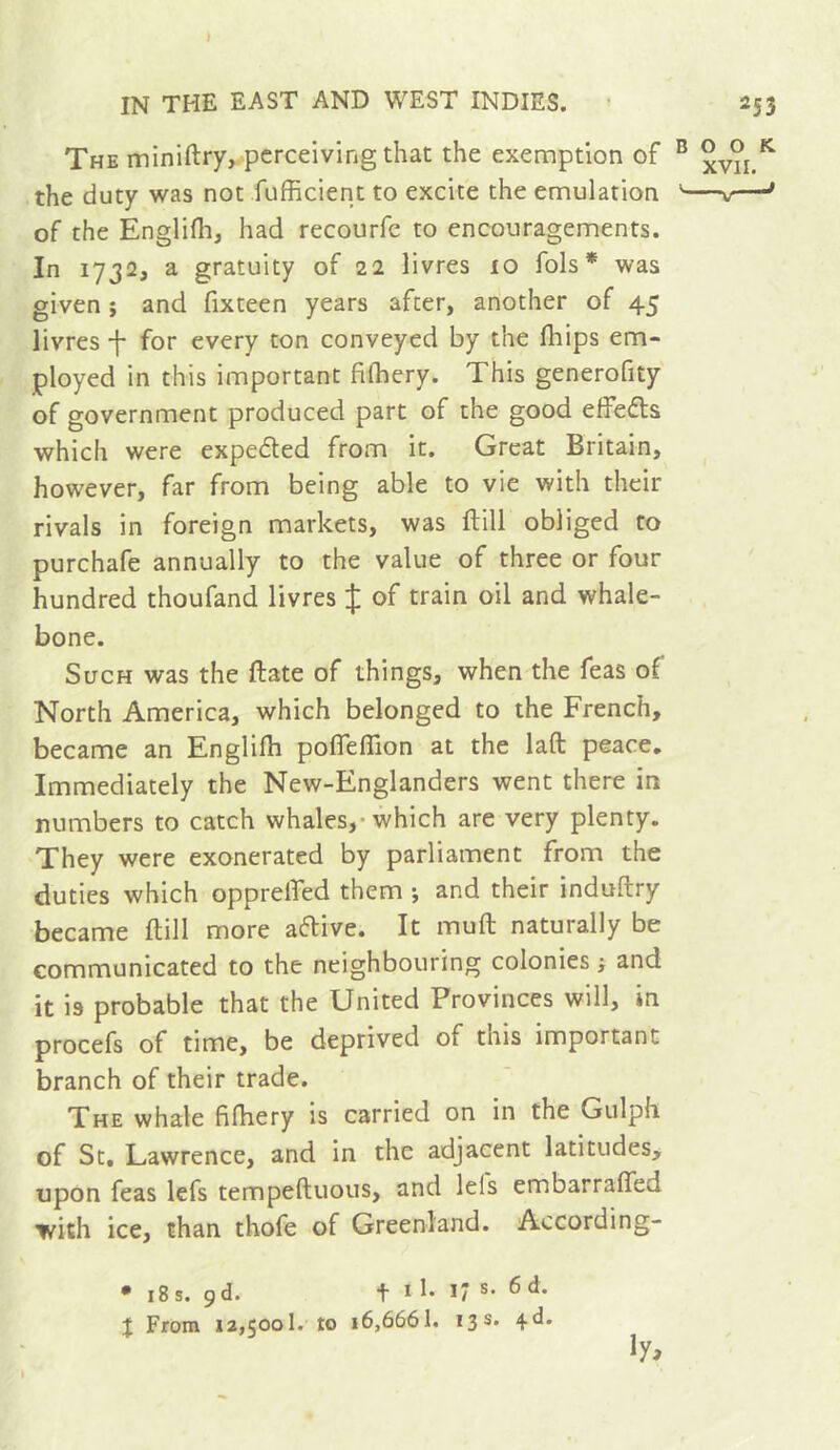 » IN THE EAST AND WEST INDIES. ■ 253 The miniftry,.-pcrceivingthat the exemption of ® the duty was not fufficient to excite the emulation '——* of the Englifli, had recourfe to encouragements. In 1732, a gratuity of 22 livres 10 fols* was given Î and fixteen years after, another of 45 livres f for every ton conveyed by the fliips em- ployed in this important fifhery. This generofity of government produced part of the good effefts which were expedled from it. Great Britain, however, far from being able to vie with their rivals in foreign markets, was ftill obliged to purchafe annually to the value of three or four hundred thoufand livres J of train oil and whale- bone. Such was the ftate of things, when the feas of North America, which belonged to the French, became an Englifh poffeffion at the laft peace. Immediately the New-Englanders went there in numbers to catch whales,-which are very plenty. They were exonerated by parliament from the duties which opprelfed them -, and their induftry became ftill more aftive. It muft naturally be communicated to the neighbouring colonies ; and it IS probable that the United Provinces will, in procefs of time, be deprived of this important branch of their trade. The whale fiftiery is carried on in the Gulph of St, Lawrence, and in the adjacent latitudes^ upon feas lefs tempeftuous, and lefs embarrafled with ice, than thofe of Greenland. According- • 18s. 9d. f 1 I. 17 s. 6 d. J From 12,500!. to 16,6661. 13s. 4*^*