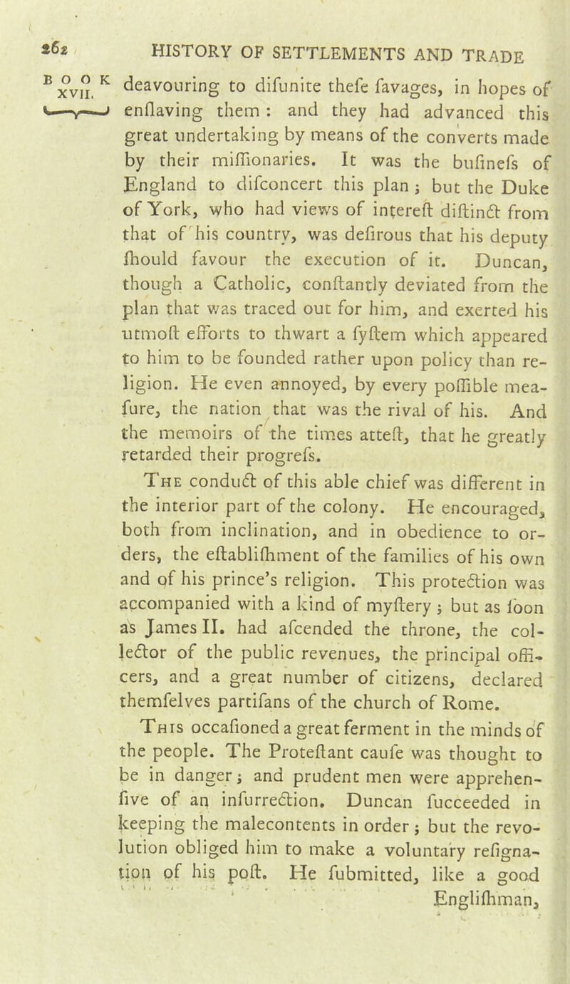 deavouring to difunite thefe favages, in hopes of enflaving them : and they had advanced this great undertaking by means of the converts made by their miflîonaries. It was the biifinefs of England to difconcert this plan j but the Duke of York, who had views of intereft diftindl from that of his country, was defirous that his deputy fhould favour the execution of it. Duncan, though a Catholic, conftantly deviated from the plan that v;as traced out for him, and exerted his utmoft efforts to thwart a fyftem which appeared to him to be founded rather upon policy than re- ligion. He even annoyed, by every poffible mea- fure, the nation that was the rival of his. And the memoirs of the times attefl, that he greatly retarded their progrefs. The condu(5b of this able chief was different in the interior part of the colony. He encouraged, both from inclination, and in obedience to or- ders, the eftablifhment of the families of his own and qf his prince’s religion. This protedion v/as accompanied with a kind of myftery j but as loon as James II. had afcended the throne, the col- ledtor of the public revenues, the principal offi- cers, and a great number of citizens, declared themfelves partifans of the church of Rome. This occafioned a great ferment in the minds of the people. The Proteflant caufe was thought to be in danger j and prudent men were apprehen- five of an infurredlion. Duncan fucceeded in keeping the malecontents in order j but the revo- lution obliged him to make a voluntary refigna- tion of his pofl. He fubmitted, like a good •*'»»•< I. ..... • n ^ ' * Englimman,