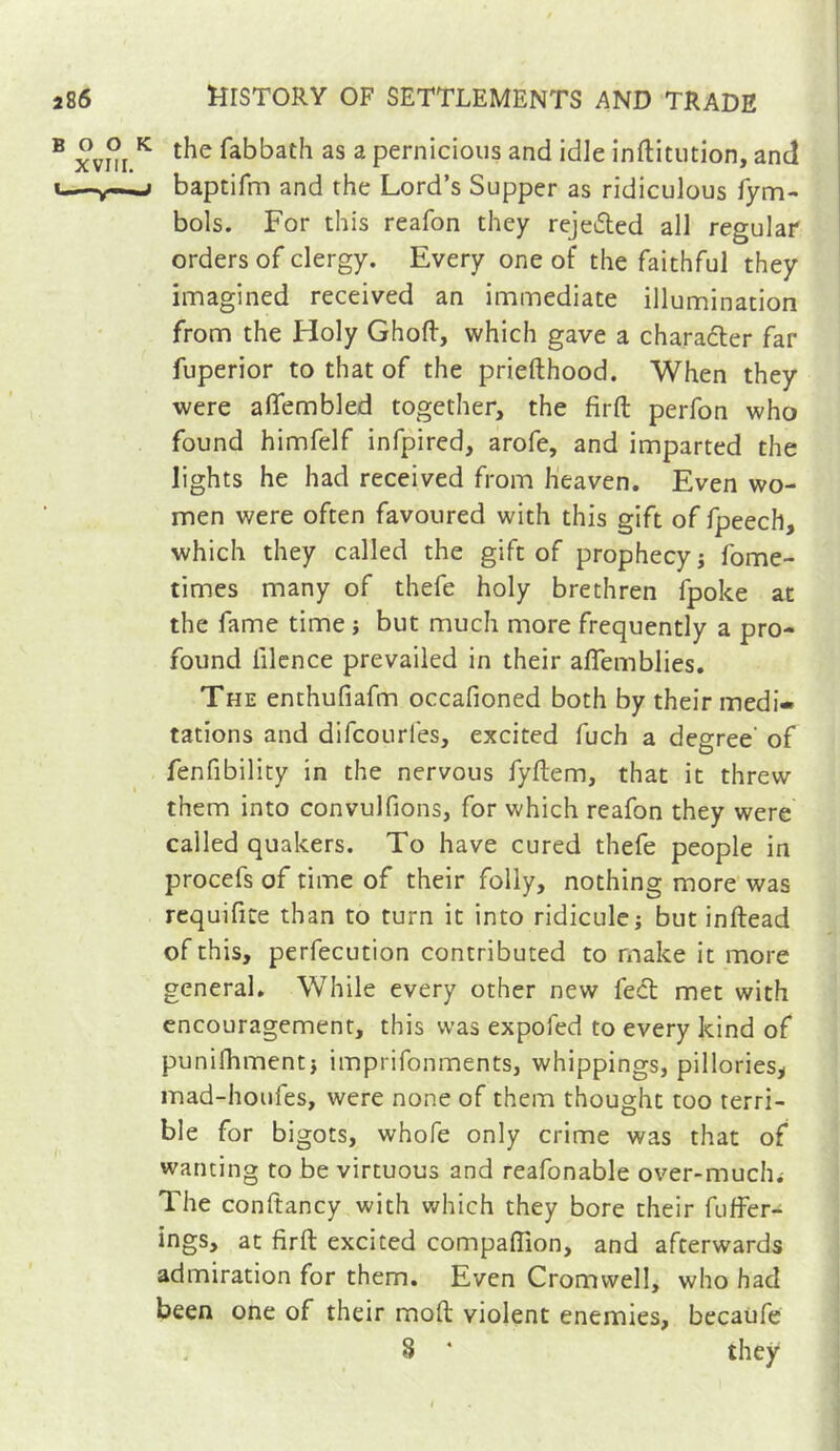 the fabbath as a pernicious and idle inftitution, and baptifm and the Lord’s Supper as ridiculous fym- bols. For this reafon they rejeded all regular orders of clergy. Every one of the faithful they imagined received an immediate illumination from the Holy Ghoft, which gave a charaéler far fuperior to that of the priefthood. When they were aflembled together, the firft perfon who found himfelf infpired, arofe, and imparted the lights he had received from heaven. Even wo- men were often favoured with this gift of fpeech, which they called the gift of prophecy ; fome- times many of thefe holy brethren fpoke at the fame time ; but much more frequently a pro- found filcnce prevailed in their aflemblies. The enthufiafm occafioned both by their medi- tations and difcourfes, excited fuch a degree' of fenfibility in the nervous fyftem, that it threw them into convulfions, for which reafon they were called quakers. To have cured thefe people in procefs of time of their folly, nothing more was requifice than to turn it into ridicule; but inftead of this, perfecution contributed to make it more general. While every other new fed met with encouragement, this was expofed to every kind of punifliment; imprifonments, whippings, pillories^ mad-houfes, were none of them thought too terri- ble for bigots, whofe only crime was that of wanting to be virtuous and reafonable over-muchi The conftancy with v/hich they bore their fuffer- ings, at firft excited compaftion, and afterwards admiration for them. Even Cromwell, who had been one of their moft violent enemies, becaufe