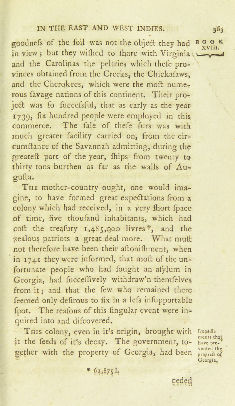 goodnefs of the foil was not the objedt they had ® xv?ii^ in view ; but they wifhed to ihare with Virginia < ^—u and the Carolinas the peltries which thefe pro- ” vinces obtained from the Creeks, the Chickafaws, and the Cherokees, which were the moft numer * rous favage nations of this continent. Their pro- jet was fo fuccefsful, that as early as the year ' ; 1739, fix hundred people were employed in this commerce. The fale of thefe furs was with much greater facility carried on, from the cir- cumftance of the Savannah admitting, during the greateft part of the year, (hips from twenty to thirty tons burthen as far as the walls of Au- gufta. The mother-country ought, one would ima- gine, to have formed great expectations from a colony which bad received, in a very Ihort fpace of time, five thoufand inhabitants, which had coll the treafury 1,485,000 livres*, and the zealous patriots a great deal more. What mull not therefore have been their allonilhment, when in 1741 they were informed, that moft of the un- fortunate people who had fought an afylum in Georgia, had fuccefiively withdraw’n themfelves from it j and that the few vt^ho remained there feemed only defirous to fix in a lefs infupportable fpot. The reafons of this fingular event wpre in- quired into and difeovered. This colony, even in it’s origin, brought with impedi- \t the feeds of it’s decay. The government, to- have pre-^^ gether with the property of Georgia, had been progre'is'o^ Georgia, * 61,8751,