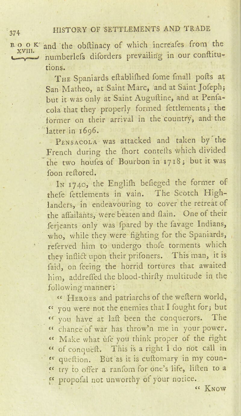 374 HISTORY OF SETTLEMENTS AND TRADE I B. o o K' and 'the obftinacy of which increafes from the c—numberlefs diforders prevailing in our conftitu- tions. The Spaniards eftablifhed fome fmall pods at San Matheo, at Saint Marc, and at Saint Jofeplij but it was only at Saint Auguftine, and at Penfa- cola that they properly formed lettlements j the former on their arrival in the country, and the datter in 1696. Pensacola was attacked and taken by the French during the fhort contelh which divided the two houfes of Bourbon in 1718; but it was foon reftored. In 1740, the Engliih befieged the former of thefe fettlements in vain. The Scotch High- landers, in endeavouring to cover the retreat of the aflailahts, were beaten and flain. One of their ferjeants only was fpared by the favage Indians, who, while they were fighting for the Spaniards, , ' referved him to undergo thofe torments which they infli61: upon their prifoners. This man, it is faid, on feeing the horrid tortures that awaited him, addreffed the blood-thirfty multitude in the following manner;' “ Heroes and patriarchs of the weftern world, y you were not the enemies that I fought for; but you have at lafl: been the conquerors. The “ chan,ce of war has throw’n mein your power. Make what ùfe you think proper of the fight “ of conquefl:. This is a right 1 do hot call in ' f' queftion. But as it is cuftomary in my coun- try to offer a ranfom for one’s life, liften to a y propofal not unworthy of your notice. ' ' “ Know