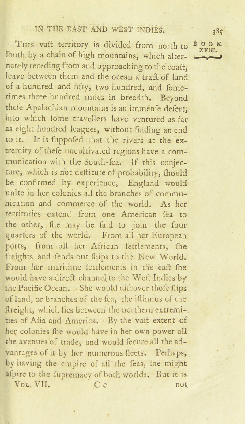 This vaft territory is divided from north to fouth by a chain of high mountains, which .alter- nately receding from and approaching to the'coaft, leave between them and the ocean a traft of land of a hundred and fifty, two hundred, and fome- times three hundred miles in breadth. Beyond thele Apalachian mountains is an imménfe defert, into which fome travellers have ventured as far as eight hundred leagues, without finding an end to it. It is fuppofed that the rivers at the ex- tremity of thefe uncultivated regions have a com- munication with the South-fea. If this conjec- ture, which is hot deftitute of probability, fhould be confirmed by experience, England would unite in her colonies all the branches of commu- nication and commerce of the world. As her territories extend from one American fea to the other, fhe may be faid to join the four quarters of the world. From all her European ports, from all her African fettlements, Ihe freights and fends out fiiips to the New World. From her maritime fettlements in the eafl: fhe would have a direft channel to the Weft Indies by the Pacific Ocean. She would difcover thofe flips of land, or branches of the fea, the iflhmus of the ftreight, which lies between the northern extremi- ties of Afia and America. By the vaft extent of her colonics fhe would have in her own power all the avenues of trade, and would fecure all the ad- vantages of it by her numerous fleets. Perhaps, by having the empire of all the feas, ihe might afpire to the fupremacy of both worlds. But it is VoL. YII. C c not. 385 BOOK xviir.
