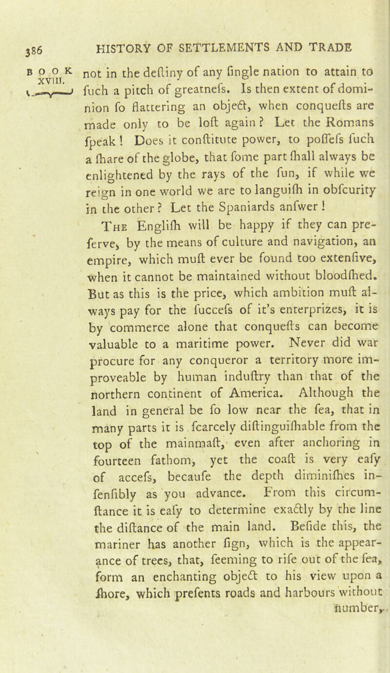 BOOK XVIII. HISTORY OF SETTLEMENTS AND TRADE not in the dediny of any Tingle nation to attain to fuch a pitch of greatnefs. Is then extent of domi- nion fo flattering an objeft, when conquefls are made only to be loft again ? Let the Romans fpeak! Does it conftittite power, to poflefs fuch a (hare of the globe, that fome part (hall always be enlightened by the rays of the fun, if while we reign in one world we are to langui(h in obfcurity in the other ? Let the Spaniards anfwer ! The Englilh will be happy if they can pre- fervC) by the means of culture and navigation, an empire, which muft ever be found too extenfive, when it cannot be maintained without blood(hed. But as this is the price, which ambition muft al- ways pay for the fuccefs of it’s enterprizes, it is by commerce alone that conquefls can become valuable to a maritime power. Never did war procure for any conqueror a territory more im- proveable by human induftry than that of the northern continent of America. Although the land in general be fo low near the fea, that in many parts it is fcarcely diftinguilhable from the top of the mainmaft,' even after anchoring in fourteen fathom, yet the coaft is very eafy of accefs, becaufe the depth diminifties in- fenfibly as ‘you advance. From this circum- ftance it is eafy to determine exadly by the line the diftance of the main land. Befide this, the mariner has another fign, which is the appear- ance of trees, that. Teeming to rife out of the fea, form an enchanting objedt to his view upon a fhore, which prefents roads and harbours without number^